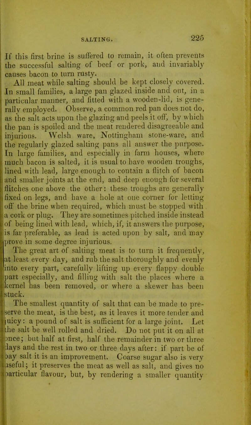 If this first brine is suffered to remain, it often prevents the successful salting of beef or pork, and invariably causes bacon to turn rusty. All meat while salting should be kept closely covered. In small families, a large pan glazed inside and out, in a particular manner, and fitted with a wooden-lid, is gene- rally employed. Observe, a common red pan does not do, as the salt acts upon the glazing and peels it off, by which the pan is spoiled and the meat rendered disagreeable and injurious. Welsh ware, Nottingham stone-ware, and - the regularly glazed salting pans all answer the purpose. In large families, and especially in farm houses, where much bacon is salted, it is usual to have wooden troughs, lined with lead, large enough to contain a flitch of bacon and smaller joints at the end, and deep enough for several flitches one above the other: these troughs are generally fixed on legs, and have a hole at one corner for letting Sufi' the brine when required, which must be stopped with a cork or plug. They are sometimes pitched inside instead of being lined with lead, which, if, it answers the purpose, is far preferable, as lead is acted upon by salt, and may prove in some degree injurious. The great art of sailing meat is to turn it frequently, at least every day, and rub the salt thoroughly and evenly into every part, carefully lifting up every Happy double part especially, and filling with salt the places where a kernel has been removed, or where a skewer has been stuck. The smallest quantity of salt that can be made to pre- serve the meat, is the best, as it leaves it more tender and luicy: a pound of salt is sufficient for a large joint. Let the salt be well rolled and dried. Do not put it on all at once; but half at first, half the remainder in two or three days and the rest in twro or three days after: if part be of oay salt it is an improvement. Coarse sugar also is very aseful; it preserves the meat as well as salt, and gives no particular flavour, but, by rendering a smaller quantity