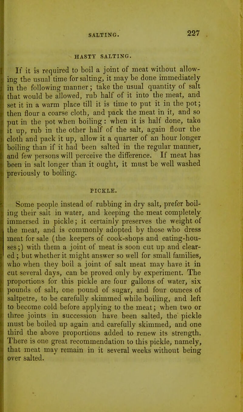 HASTY SALTING. If it is required to boil a joint of meat without allow- ing the usual time for salting, it may be done immediately in the following manner; take the usual quantity of salt that would he allowed, rub half of it into the meat, and set it in a warm place till it is time to put it in the pot; then flour a coarse cloth, and pack the meat in it, and so put in the pot when boiling: when it is half done, take it up, rub in the other half of the salt, again flour the cloth and pack it up, allow it a quarter of an hour longer boiling than if it had been salted in the regular manner, and few persons will perceive the difference. If meat has been in salt longer than it ought, it must be well washed previously to boiling. PICKLE. Some people instead of rubbing in dry salt, prefer boil- ing their salt in water, and keeping the meat completely immersed in pickle; it certainly preserves the weight of the meat, and is commonly adopted by those who dress meat for sale (the keepers of cook-shops and eating-hou- ses;) with them a joint of meat is soon cut up and clear- ed ; but whether it might answer so well for small families, who when they boil a joint of salt meat may have it in cut several days, can be proved only by experiment. The proportions for this pickle are four gallons of water, six pounds of salt, one pound of sugar, and four ounces of saltpetre, to be carefully skimmed while boiling, and left to become cold before applying to the meat; when two or three joints in succession have been salted, the' pickle must be boiled up again and carefully skimmed, and one third the above proportions added to renew its strength. There is one great recommendation to this pickle, namely, that meat may remain in it several weeks without being over salted.