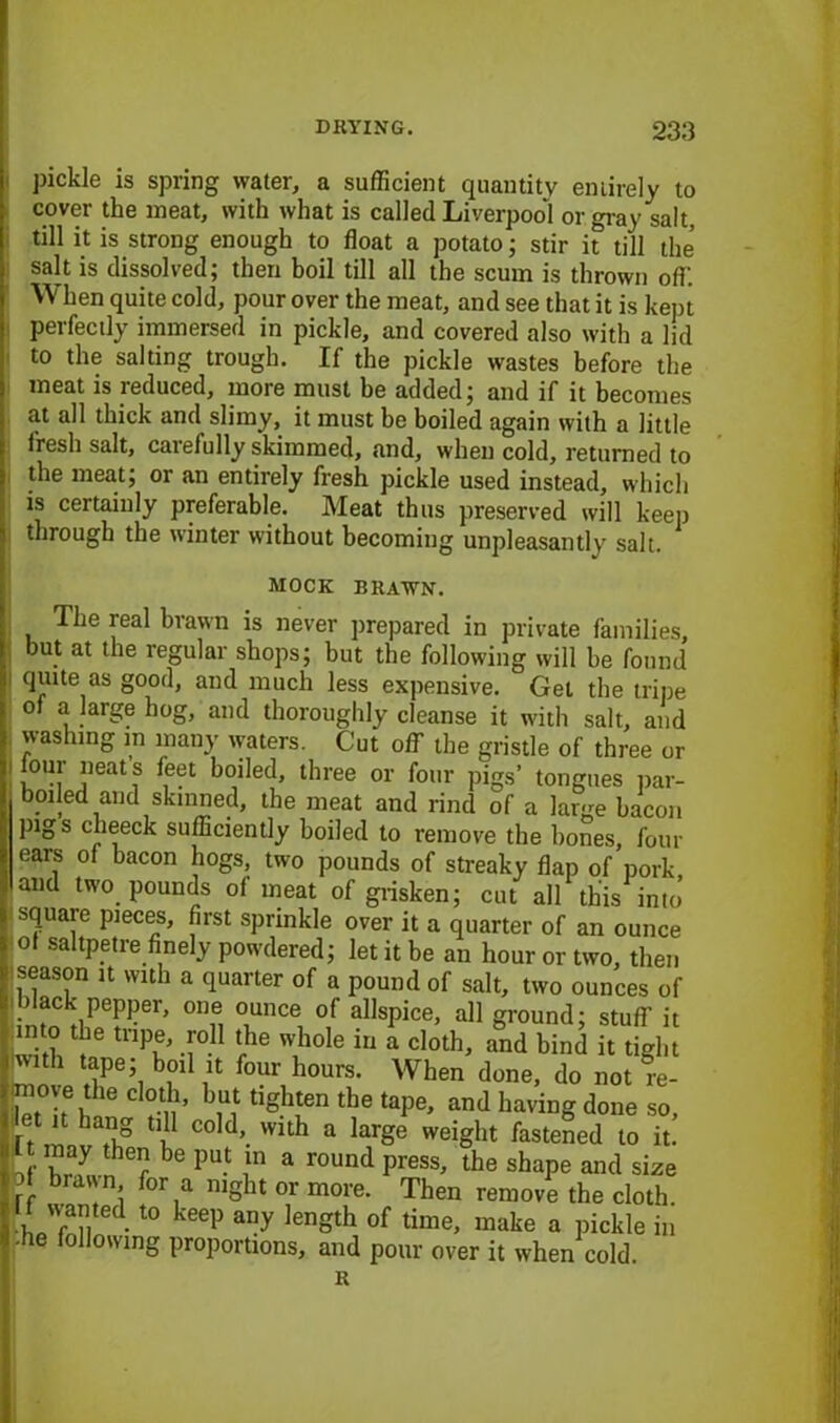 pickle is spring water, a sufficient quantity entirely to cover the meat, with what is called Liverpool or gray salt, till it is strong enough to float a potato; stir it till the salt is dissolved; then boil till all the scum is thrown off. When quite cold, pour over the meat, and see that it is kept perfectly immersed in pickle, and covered also with a lid to the salting trough. If the pickle wastes before the meat is reduced, more must be added; and if it becomes at all thick and slimy, it must be boiled again with a little fresh salt, carefully skimmed, and, when cold, returned to the meat; or an entirely fresh pickle used instead, which is certainly preferable. Meat thus preserved will keep through the winter without becoming unpleasantly salt. MOCK BRAWN. The real brawn is never prepared in private families, but at the regular shops; hut the following will be found quite as good, and much less expensive. Get the tripe of a large hog, and thoroughly cleanse it with salt, and washing m many waters. Cut off the gristle of three or lour neats feet boiled, three or four pigs’ tongues par- boiled and skinned, the meat and rind of a large bacon pigs clieeck sufficiently boiled to remove the hones, four ears of bacon hogs, two pounds of streaky flap of pork and two pounds of meat of grisken; cut all this into’ square pieces, first sprinkle over it a quarter of an ounce of saltpetre finely powdered; let it be an hour or two, then season it with a quarter of a pound of salt, two ounces of i )lack pepper, one ounce of allspice, all ground; stuff it into the tripe, roll the whole in a cloth, and bind it tight with tape; boil it four hours. When done, do not re- move the cloth, but tighten the tape, and having done so, at it hang till cold, with a large weight fastened to it! it may then be put m a round press, the shape and size rf ,n! for,a niSht or more. Then remove the cloth. ™ted.t0 keep any lenSth of time, make a pickle in ■fie following proportions, and pour over it when cold. R