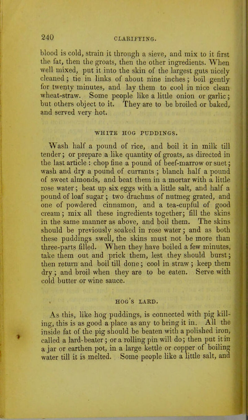 blood is cold, strain it through a sieve, and mix to it first the (at, then the groats, then the other ingredients. When well mixed, put it into the skin of the largest guts nicely cleaned; tie in links of about nine inches; boil gently for twenty minutes, and lay them to cool in nice clean wheat-straw. Some people like a little onion or garlic; but others object to it. They are to be broiled or baked, and served very hot. WHITE HOG PUDDINGS. Wash half a pound of rice, and boil it in milk till tender; or prepare a like quantity of groats, as directed in the last article : chop fine a pound of beef-marrow or suet; wash and dry a pound of currants ; blanch half a pound of sweet almonds, and beat them in a mortar with a little rose water; beat up six eggs with a little salt, and half a pound of loaf sugar; two drachms of nutmeg grated, and one of powdered cinnamon, and a tea-cupful of good cream; mix all these ingredients together; fill the skins in the same manner as above, and boil them. The skins should be previously soaked in rose water; and as both these puddings swell, the skins must not be more than three-parts filled. When they have boiled a few minutes, take them out and prick them, lest they should burst; then return and boil till done; cool in straw ; keep them dry ; and broil when they are to be eaten. Serve with cold butter or wine sauce. « hog’s lard. As this, like hog puddings, is connected with pig kill- ing, this is as good a place as any to bring it in. All the inside fat of the pig should be beaten with a polished iron, called a lard-beater; or a rolling pin will do; then put it in a jar or earthen pot, in a large kettle or copper of boiling water till it is melted. Some people like a little salt, and