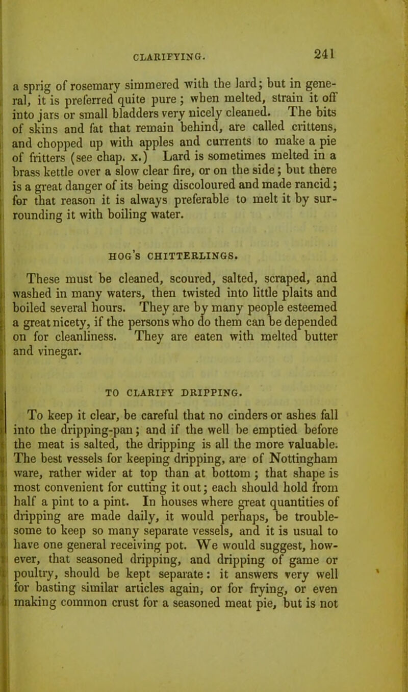 a sprig of rosemary simmered with the lard; but in gene- ral, it is preferred quite pure ; when melted, strain it off into jars or small bladders very nicely cleaned. The bits of skins and fat that remain behind, are called crittens, and chopped up with apples and currents to make a pie of flitters (see chap, x.) Lard is sometimes melted in a brass kettle over a slow clear fire, or on the side; but there is a great danger of its being discoloured and made rancid; for that reason it is always preferable to melt it by sur- rounding it with boiling water. hog’s chitterlings. These must be cleaned, scoured, salted, scraped, and washed in many waters, then twisted into little plaits and boiled several hours. They are by many people esteemed a great nicety, if the persons who do them can be depended on for cleanliness. They are eaten with melted butter and vinegar. TO CLARIFY DRIPPING. To keep it clear, be careful that no cinders or ashes fall into the dripping-pan; and if the well be emptied before the meat is salted, the dripping is all the more valuable. The best vessels for keeping dripping, are of Nottingham ware, rather wider at top than at bottom ; that shape is most convenient for cutting it out; each should hold from half a pint to a pint. In houses where great quantities of dripping are made daily, it would perhaps, be trouble- some to keep so many separate vessels, and it is usual to have one general receiving pot. We would suggest, how- ever, that seasoned dripping, and dripping of game or poultry, should be kept separate: it answers very well for basting similar articles again, or for frying, or even making common crust for a seasoned meat pie, but is not