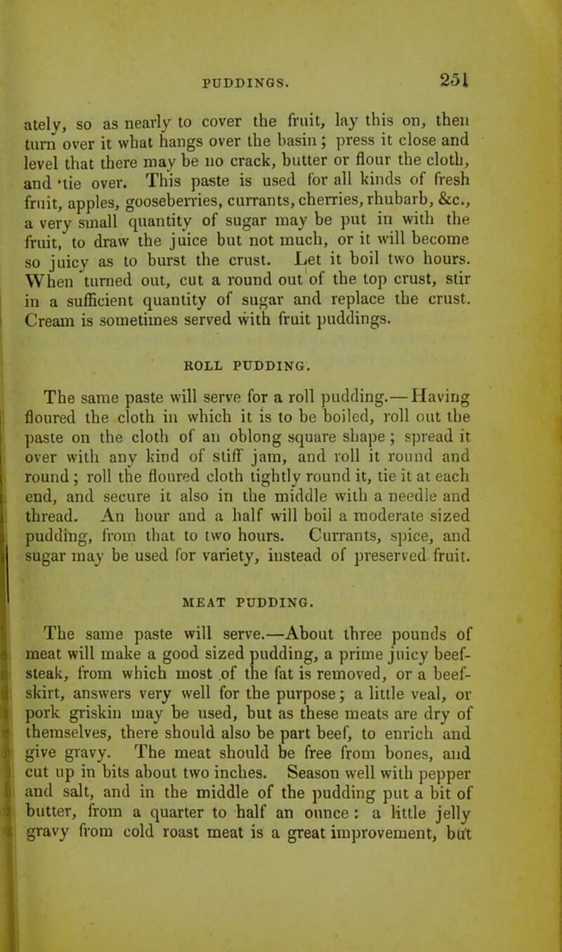 ately, so as nearly to cover the fruit, lay this on, then turn over it what hangs over the basin; press it close and level that there may be no crack, butter or flour the cloth, and -tie over. This paste is used for all kinds of fresh fruit, apples, gooseberries, currants, cherries, rhubarb, &c., a very small quantity of sugar may be put in with the fruit, to draw the juice but not much, or it will become so juicy as to burst the crust. Let it boil two hours. When turned out, cut a round out of the top crust, stir in a sufficient quantity of sugar and replace the crust. Cream is sometimes served with fruit puddings. ROLL PUDDING. The same paste will serve for a roll pudding.—Having floured the cloth in which it is to be boiled, roll out the paste on the cloth of an oblong square shape; spread it over with any kind of stiff jam, and roll it round and round; roll the floured cloth tightly round it, tie it at each end, and secure it also in the middle with a needle and thread. An hour and a half will boil a moderate sized pudding, from that to two hours. Currants, spice, and sugar may be used for variety, instead of preserved fruit. MEAT PUDDING. The same paste will serve.—About three pounds of meat will make a good sized pudding, a prime juicy beef- steak, from which most of the fat is removed, or a beef- skirt, answers very well for the purpose; a little veal, or pork griskin may be used, but as these meats are dry of themselves, there should also be part beef, to enrich and • give gravy. The meat should be free from bones, and cut up in bits about two inches. Season well with pepper and salt, and in the middle of the pudding put a bit of butter, from a quarter to half an ounce : a little jelly gravy from cold roast meat is a great improvement, but