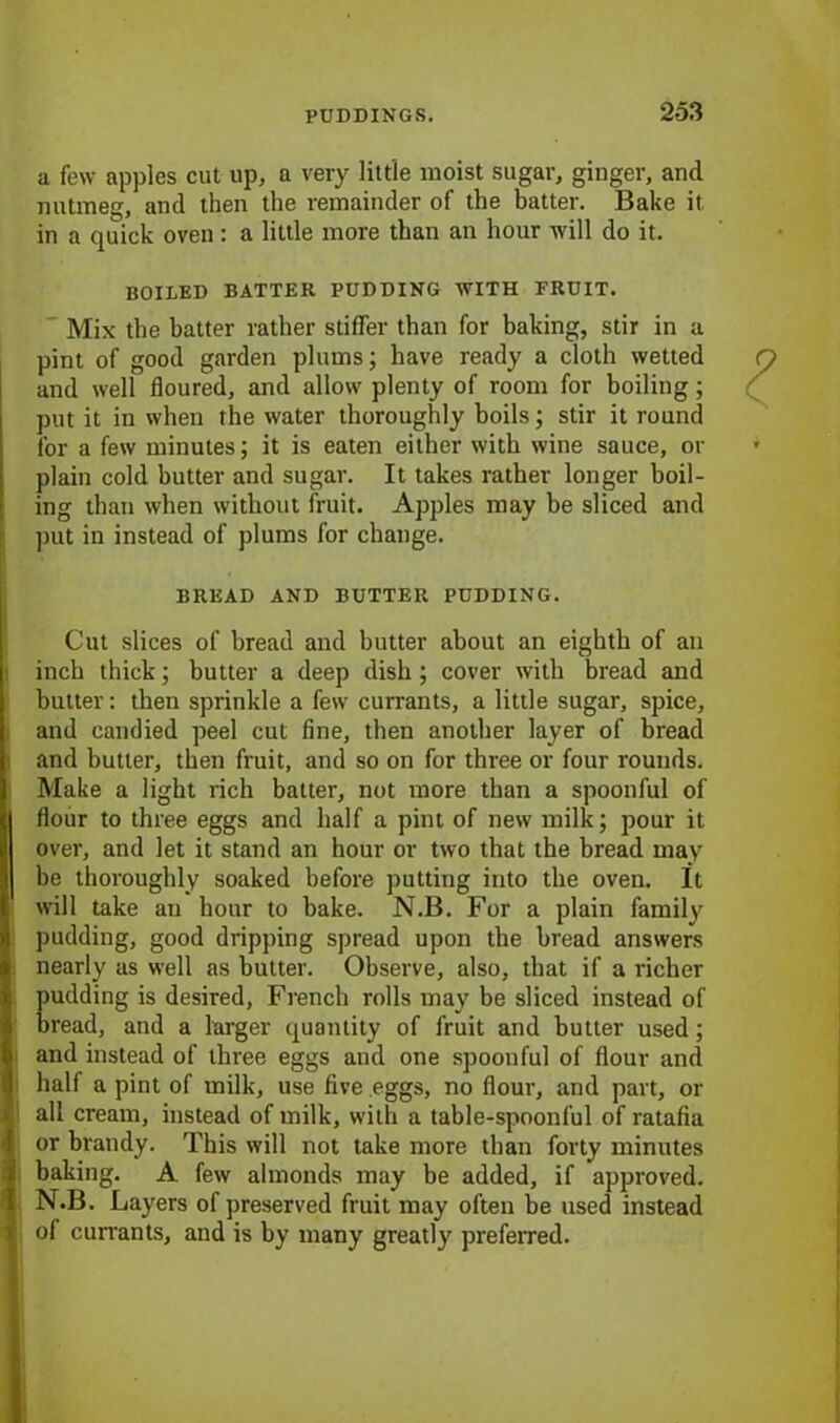 a few apples cut up, a very little moist sugar, ginger, and nutmeg, and then the remainder of the batter. Bake it in a quick oven: a little more than an hour will do it. BOILED BATTER PUDDING WITH FRUIT. Mix the hatter rather stiffer than for baking, stir in a pint of good garden plums; have ready a cloth wetted and well floured, and allow plenty of room for boiling; put it in when the water thoroughly boils; stir it round for a few minutes; it is eaten either with wine sauce, or plain cold butter and sugar. It takes rather longer boil- ing than when without fruit. Apples may be sliced and put in instead of plums for change. BREAD AND BUTTER PUDDING. Cut slices of bread and butter about an eighth of an inch thick; butter a deep dish ; cover with bread and butter: then sprinkle a few currants, a little sugar, spice, and candied peel cut fine, then another layer of bread and butter, then fruit, and so on for three or four rounds. Make a light rich batter, not more than a spoonful of flour to three eggs and half a pint of new milk; pour it over, and let it stand an hour or two that the bread may be thoroughly soaked before putting into the oven. It will take an hour to bake. N.B. For a plain family pudding, good dripping spread upon the bread answers nearly as well as butter. Observe, also, that if a richer pudding is desired, French rolls may be sliced instead of bread, and a larger quantity of fruit and butter used; and instead of three eggs and one spoonful of flour and half a pint of milk, use five eggs, no flour, and part, or all cream, instead of milk, with a table-spoonful of ratafia or brandy. This will not take more than forty minutes baking. A few almonds may be added, if approved. N.B. Layers of preserved fruit may often be used instead of cun-ants, and is by many greatly preferred.