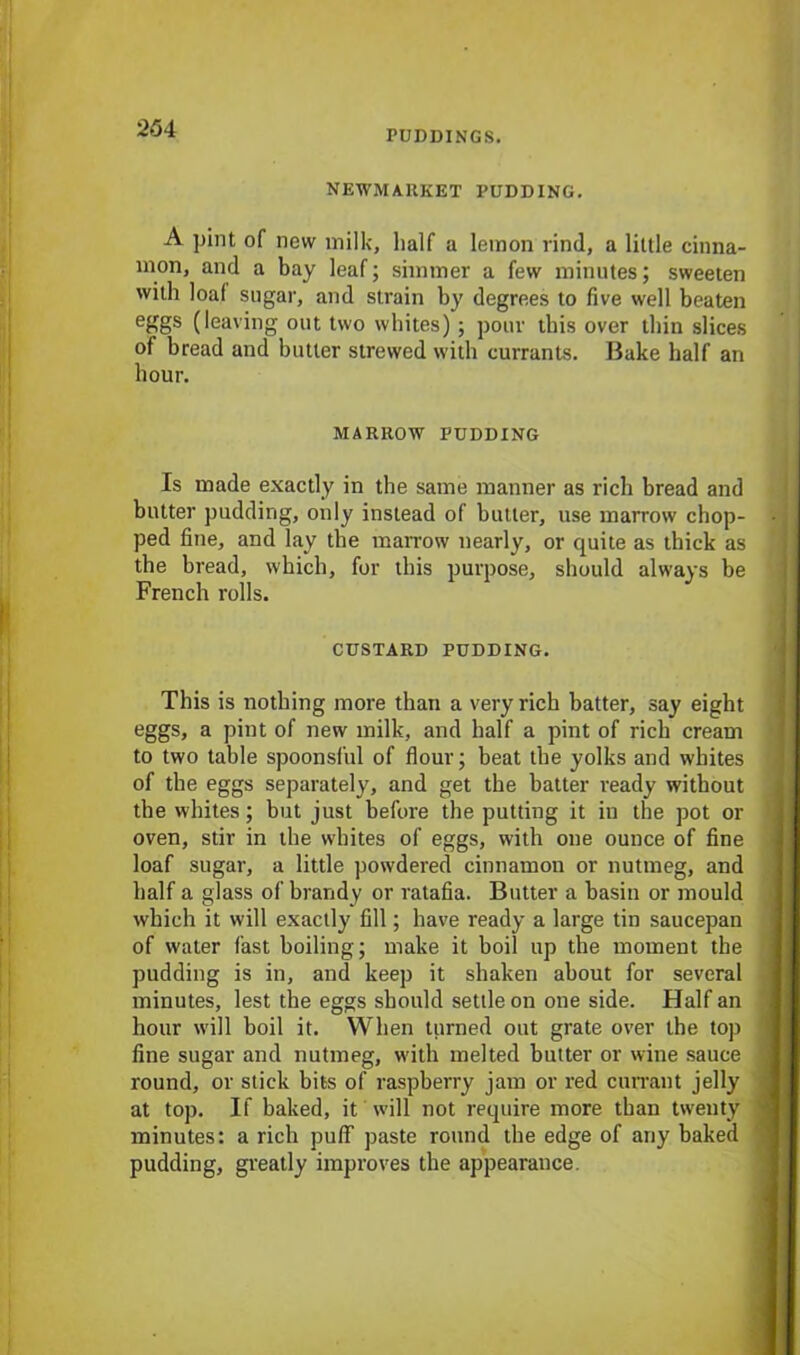 PUDDINGS. NEWMARKET PUDDING. A pint of new milk, half a lemon rind, a little cinna- mon, and a bay leaf; simmer a few minutes; sweeten with loaf sugar, and strain by degrees to five well beaten eggs (leaving out two whites) ; pour this over thin slices of bread and butter strewed with currants. Bake half an hour. MARROW PUDDING Is made exactly in the same manner as rich bread and butter pudding, only instead of butter, use marrow chop- ■ ped fine, and lay the marrow nearly, or quite as thick as the bread, which, for this purpose, should always be French rolls. CUSTARD PUDDING. This is nothing more than a very rich batter, say eight eggs, a pint of new milk, and half a pint of rich cream to two table spoonsful of flour; beat the yolks and whites of the eggs separately, and get the batter ready without the whites; but just before the putting it in the pot or oven, stir in the whites of eggs, with one ounce of fine loaf sugar, a little powdered cinnamon or nutmeg, and half a glass of brandy or ratafia. Butter a basin or mould which it will exactly fill; have ready a large tin saucepan of water fast boiling; make it boil up the moment the pudding is in, and keep it shaken about for several minutes, lest the eggs should settle on one side. Half an hour will boil it. When turned out grate over the top fine sugar and nutmeg, with melted butter or wine sauce round, or stick bits of raspberry jam or red currant jelly at top. If baked, it will not require more than twenty minutes: a rich puff paste round the edge of any baked pudding, greatly improves the appearance.