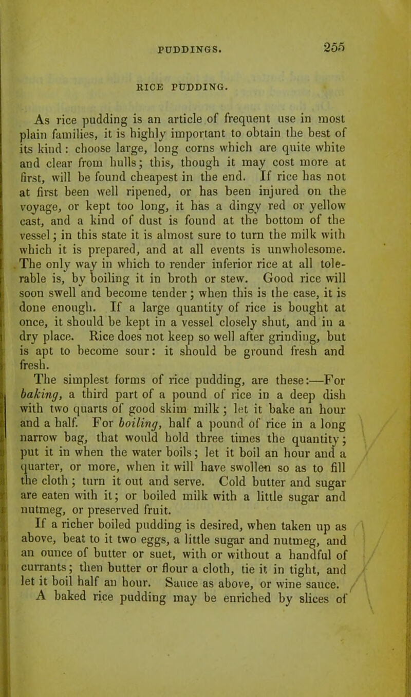 2 on KICE PUDDING. As rice pudding is an article of frequent use in most plain families, it is highly important to obtain the best of its kind: choose large, long corns which are quite white and clear from hulls; this, though it may cost more at first, will he found cheapest in the end. If rice has not at first been well ripened, or has been injured on the voyage, or kept too long, it has a dingy red or yellow cast, and a kind of dust is found at the bottom of the vessel; in this state it is almost sure to turn the milk with which it is prepared, and at all events is unwholesome. The only way in which to render inferior rice at all tole- rable is, by boiling it in broth or stew. Good rice will soon swell and become tender; when this is the case, it is done enough. If a large quantity of rice is bought at once, it should be kept in a vessel closely shut, and in a dry place. Rice does not keep so well after grinding, but is apt to become sour: it should be ground fresh and fresh. The simplest forms of rice pudding, are these:—For baking, a third part of a pound of rice in a deep dish with two quarts of good skim milk ; let it bake an hour and a half. For boiling, half a pound of rice in a long narrow bag, that would hold three limes the quantity; put it in when the water boils; let it boil an hour and a quarter, or more, when it will have swollen so as to fill the cloth ; turn it out and serve. Cold butter and sugar are eaten with it; or boiled milk with a little sugar and nutmeg, or preserved fruit. If a richer boiled pudding is desired, when taken up as above, beat to it two eggs, a little sugar and nutmeg, and an ounce of butter or suet, with or without a handful of currants; then butter or flour a cloth, tie it in tight, and let it boil half an hour. Sauce as above, or wine sauce. A baked rice pudding may be enriched by slices of