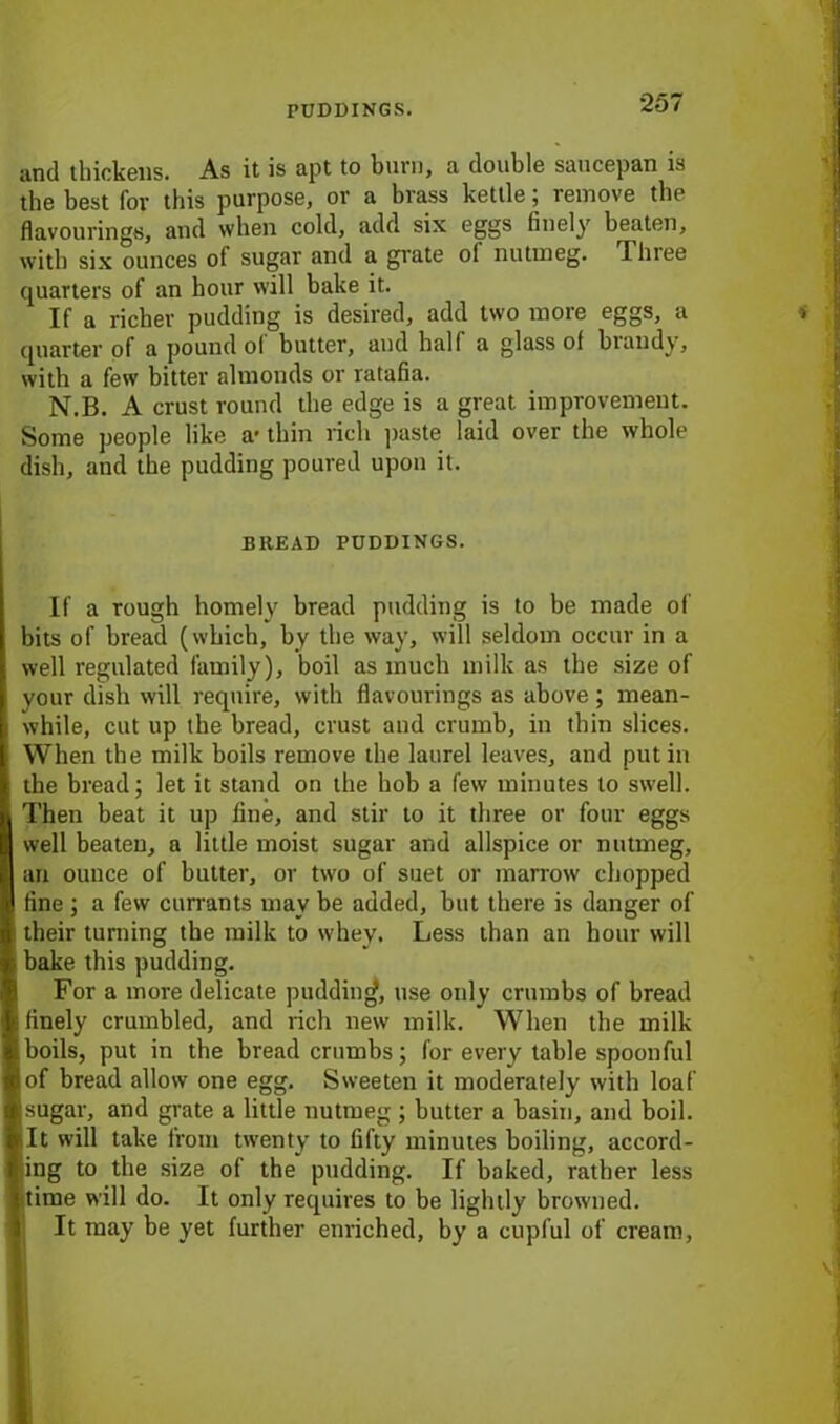 and thickens. As it is apt to burn, a double saucepan is the best for this purpose, or a brass kettle; remove the flavourings, and when cold, add six eggs finely beaten, with six ounces of sugar and a grate ol nutmeg. Three quarters of an hour will bake it. If a richer pudding is desired, add two more eggs, a quarter of a pound ol butter, and hall a glass of brandy, with a few bitter almonds or ratafia. N.B. A crust round the edge is a great improvement. Some people like a- thin rich paste laid over the whole dish, and the pudding poured upon it. BREAD PUDDINGS. If a rough homely bread pudding is to be made of bits of bread (which, by the way, will seldom occur in a well regulated family), boil as much milk as the size of your dish will require, with flavourings as above ; mean- while, cut up the bread, crust and crumb, in thin slices. When the milk boils remove the laurel leaves, and putin the bread; let it stand on the hob a few minutes to swell. Then beat it up fine, and stir to it three or four eggs well beaten, a little moist sugar and allspice or nutmeg, an ouuce of butter, or two of suet or marrow chopped fine ; a few currants may be added, but there is danger of their turning the milk to whey. Less than an hour will bake this pudding. For a more delicate pudding, use only crumbs of bread finely crumbled, and rich new milk. When the milk boils, put in the breadcrumbs; for every table spoonful of bread allow one egg. Sweeten it moderately with loaf sugar, and grate a little nutmeg ; butter a basin, and boil. It will take from twenty to fifty minutes boiling, accord- ing to the size of the pudding. If baked, rather less time will do. It only requires to be lightly browned. It may be yet further enriched, by a cupful of cream,