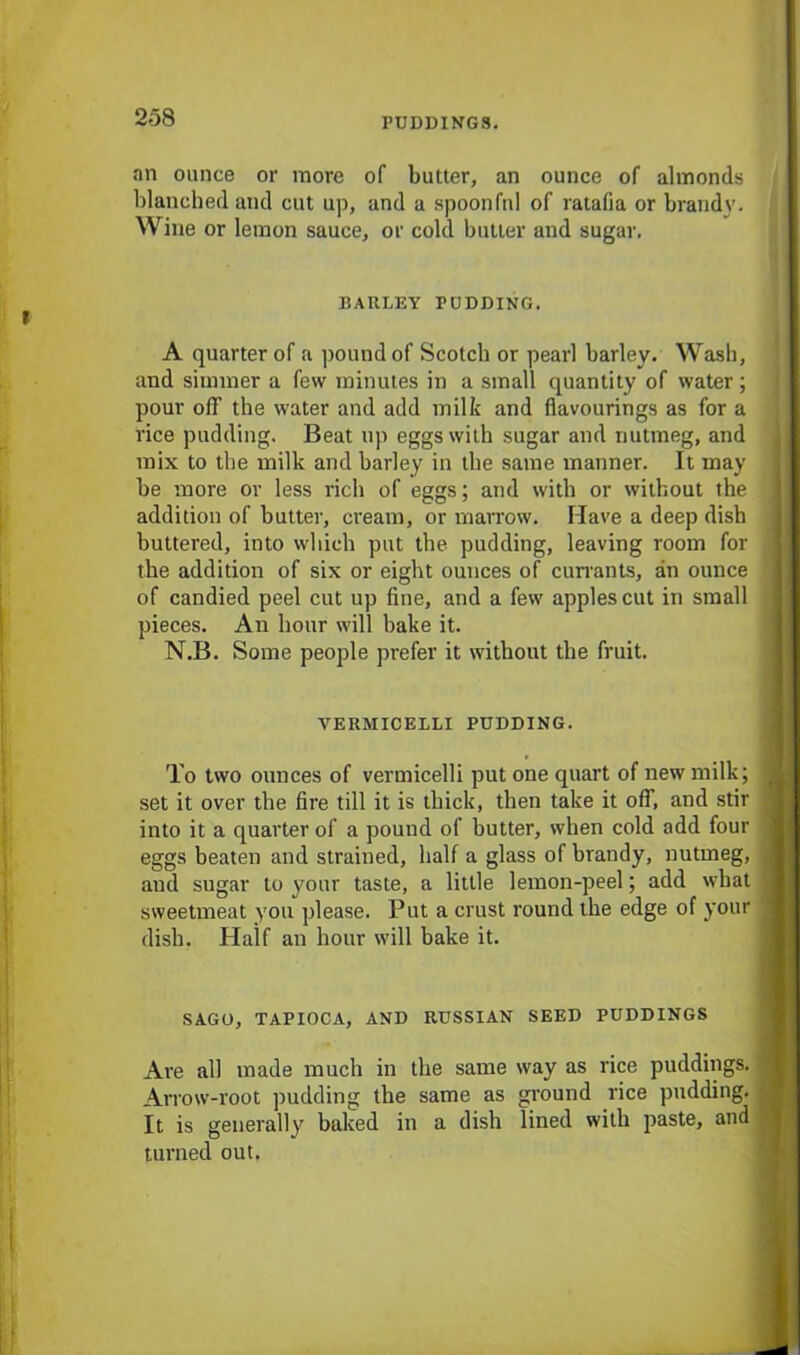 an ounce or more of butter, an ounce of almonds blanched and cut up, and a spoonful of ratafia or brandy. Wine or lemon sauce, or cold butler and sugar. BARLEY PUDDING. A quarter of a pound of Scotch or pearl barley. Wash, and simmer a few minutes in a small quantity of water; pour off the water and add milk and flavourings as for a rice pudding. Beat up eggs with sugar and nutmeg, and mix to the milk and barley in the same manner. It may be more or less rich of eggs; and with or without the addition of butter, cream, or marrow. Have a deep dish buttered, into which put the pudding, leaving room for the addition of six or eight ounces of cun-ants, an ounce of candied peel cut up fine, and a few apples cut in small pieces. An hour will bake it. N.B. Some people prefer it without the fruit. VERMICELLI PUDDING. To two ounces of vermicelli put one quart of new milk; set it over the fire till it is thick, then take it off, and stir into it a quarter of a pound of butter, when cold add four eggs beaten and strained, half a glass of brandy, nutmeg, and sugar to your taste, a little lemon-peel; add what sweetmeat you please. Put a crust round the edge of your dish. Haif an hour will bake it. SAGO, TAPIOCA, AND RUSSIAN SEED PUDDINGS Are all made much in the same way as rice puddings. Arrow-root pudding the same as ground rice pudding. It is generally baked in a dish lined with paste, and turned out.