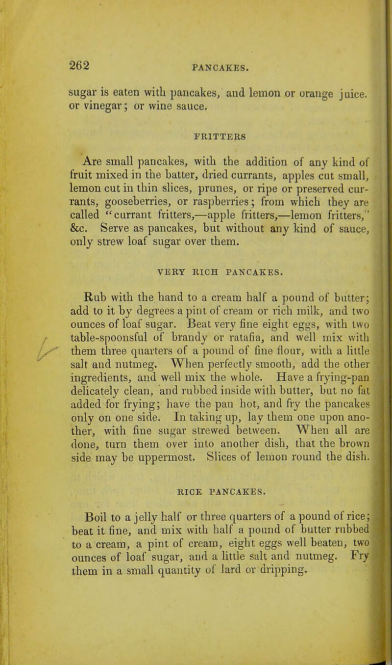 sugar is eaten with pancakes, and lemon or orange juice, or vinegar; or wine sauce. FRITTERS Are small pancakes, with the addition of any kind of fruit mixed in the batter, dried currants, apples cut small, lemon cut in thin slices, prunes, or ripe or preserved cur- rants, gooseberries, or raspberries; from which they are called “currant fritters,—apple fritters,—lemon fritters,’’ &c. Serve as pancakes, but without any kind of sauce, only strew loaf sugar over them. VERY RICH PANCAKES. / K Rub with the hand to a cream half a pound of butter; add to it by degrees a pint of cream or rich milk, and two ounces of loaf sugar. Beat very fine eight eggs, with two table-spoonsful of brandy or ratafia, and well mix with them three quarters of a pound of fine flour, with a little salt and nutmeg. When perfectly smooth, add the other ingredients, and well mix the whole. Have a frying-pan delicately clean, and rubbed inside with butter, but no fat added for frying; have the pan hot, and fry the pancakes only on one side. In taking up, lay them one upon ano- ther, with fine sugar strewed between. When all are done, turn them over into another dish, that the brown side may be uppermost. Slices of lemon round the dish. RICE PANCAKES. Boil to a jelly half or three quarters of a pound of rice; beat it fine, and mix with half a pound of butter rubbed to a cream, a pint of cream, eight eggs well beaten, two ounces of loaf sugar, and a little salt and nutmeg. Fry them in a small quantity of lard or dripping.