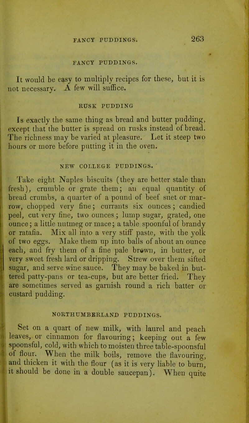 FANCY PUDDINGS. It would be easy to multiply recipes for these, but it is not necessary. A few' will suffice. RUSK PUDDING Is exactly the same thing as bread and butter pudding, except that the butter is spread on rusks instead of bread. The richness may be varied at pleasure. Let it steep two hours or more before putting it in the oven. NEW COLLEGE PUDDINGS. Take eight Naples biscuits (they are better stale than ;■ fresh), crumble or grate them; an equal quantity of i bread crumbs, a quarter of a pound of beef suet or mar- row, chopped very fine; currants six ounces; candied peel, cut very fine, two ounces ; lump sugar, grated, one ounce; a little nutmeg or mace; a table spoonful of brandy or ratafia. Mix all into a very stiff paste, with the yolk of two eggs. Make them up into balls of about an ounce each, and fry them of a fine pale brewn, in butter, or very sweet fresh lard or dripping. Strew over them sifted sugar, and serve wine sauce. They may be baked in but- tered patty-pans or tea-cups, but are better fried. They are sometimes served as garnish round a rich batter or I custard pudding. NORTHUMBERLAND PUDDINGS. Set on a quart of new milk, with laurel and peach I leaves, or cinnamon for flavouring; keeping out a few I spoonsful, cold, with which to moisten three table-spoonsful i of flour. When the milk boils, remove the flavouring, J and thicken it with the flour (as it is very liable to burn, n it should be done in a double saucepan). When quite