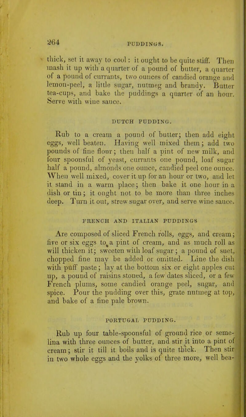 ^64 thick, set it away to cool: it ought to he quite stiff. Then mash it up with a quarter of a pound of butter, a quarter of a pound of currants, two ounces of candied orange and lemon-peel, a little sugar, nutmeg and brandy. Butter tea-cups, and bake the puddings a quarter of an hour. Serve with wine sauce. DUTCH PUDDING. Rub to a cream a pound of butler; then add eight eggs, well beaten. Having well mixed them; add two pounds of fine flour; then half a pint of new milk, and four spoonsful of yeast, currants one pound, loaf sugar half a pound, almonds one ounce, candied peel one ounce. When well mixed, cover it up for an hour or two, and let it stand in a warm place; then bake it one hour in a dish or tin; it ought not to be more than three inches deep. Turn it out, strew sugar over, and serve wine sauce. TRENCH AND ITALIAN PUDDINGS Are composed of sliced French rolls, eggs, and cream; five or six eggs to%a pint of cream, and as much roll as will thicken it; sweeten with loaf sugar; a pound of suet, chopped fine may be added or omitted. Line the dish with puff paste; lay at the bottom six or eight apples cut up, a pound of raisins stoued, a few dates sliced, or a few French plums, some candied orange peel, sugar, and spice. Pour the pudding over this, grate nutmeg at top, and bake of a fine pale brown. PORTUGAL PUDDING. Rub up four table-spoonsful of ground rice or seme- lina with three ounces of butter, and stir it into a pint of cream; stir it till it boils and is quite thick. Then stir j in two whole eggs and the yolks of three more, well bea- ]