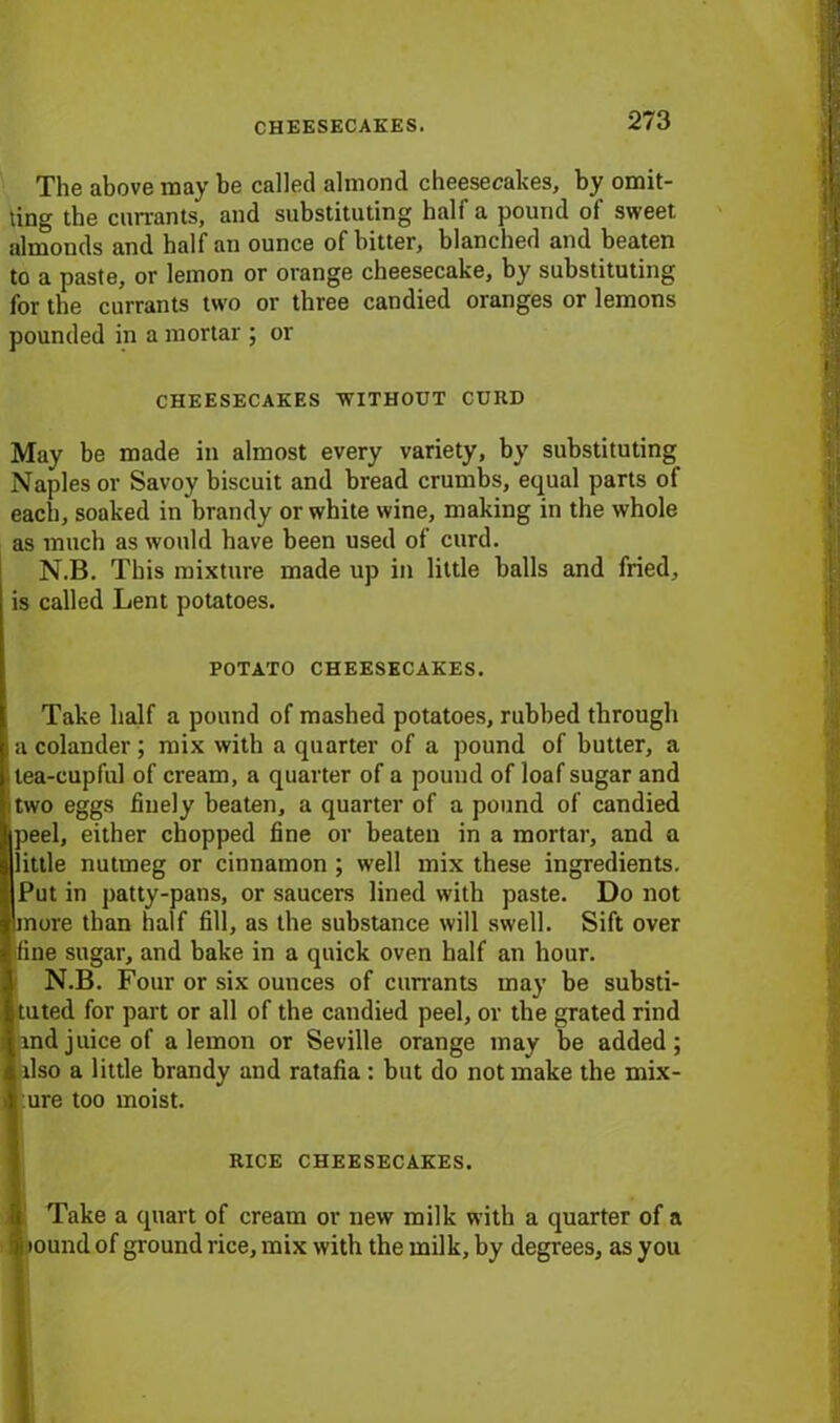 The above may be called almond cheesecakes, by omit- ting the currants, and substituting hali a pound ol sweet almonds and half an ounce of bitter, blanched and beaten to a paste, or lemon or orange cheesecake, by substituting for the currants two or three candied oranges or lemons pounded in a mortar ; or CHEESECAKES WITHOUT CURD May be made in almost every variety, by substituting Naples or Savoy biscuit and bread crumbs, equal parts of each, soaked in brandy or white wine, making in the whole as much as would have been used of curd. N.B. This mixture made up in little balls and fried, is called Lent potatoes. POTATO CHEESECAKES. Take half a pound of mashed potatoes, rubbed through a colander; mix with a quarter of a pound of butter, a -tea-cupful of cream, a quarter of a pound of loaf sugar and itwo eggs finely beaten, a quarter of a pound of candied ipeel, either chopped fine or beaten in a mortar, and a little nutmeg or cinnamon ; well mix these ingredients. Put in patty-pans, or saucers lined with paste. Do not 'more than half fill, as the substance will swell. Sift over fine sugar, and bake in a quick oven half an hour. N.B. Four or six ounces of currants may be substi- tuted for part or all of the candied peel, or the grated rind md juice of a lemon or Seville orange may be added; dso a little brandy and ratafia : but do not make the mix- ure too moist. RICE CHEESECAKES. Take a quart of cream or new milk with a quarter of a $ tound of ground rice, mix with the milk, by degrees, as you