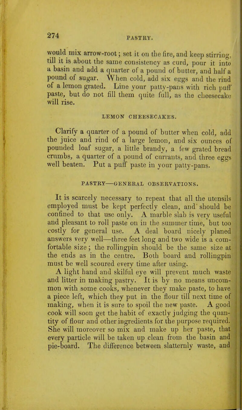 PASTRY. would mix arrow-root; set it ori the fire, and keep stirring, till it is about the same consistency as curd, pour it into a basin and add a quarter of a pound of butter, and half a pound of sugar. When cold, add six eggs and the rind of a lemon grated. Line your patty-pans with rich puff paste, but do not fill them quite full, as the cheesecake will rise. LEMON CHEESECAKES. Clarify a quarter of a pound of butter when cold, add the juice and rind of a large lemon, and six ounces of pounded loaf sugar, a little brandy, a few grated bread crumbs, a quarter of a pound of currants, and three eggs well beaten. Put a puff paste in your patty-pans. PASTRY—GENERAL OBSERVATIONS. It is scarcely necessary to repeat that all the utensils employed must be kept perfectly clean, and should be confined to that use only. A marble slab is very useful and pleasant to roll paste on in the summer time, but too costly for general use. A deal board nicely planed answers very well—three feet long and two wide is a com- fortable size; the rollingpin should be the same size at the ends as in the centre. Both board and rollingpin must be well scoured every time after using. A light hand and skilful eye will prevent much waste ■ and litter in making pastry. It is by no means uncom- mon with some cooks, whenever they make paste, to have j a piece left, which they put in the flour till next time of ; making, when it is sure to spoil the new paste. A good j cook will soon get the habit of exactly judging the quan- j tity of flour and other ingredients for the purpose required. She will moreover so mix and make up her paste, that every particle will be taken up clean from the basin and pie-board. The difference between slatternly waste, and