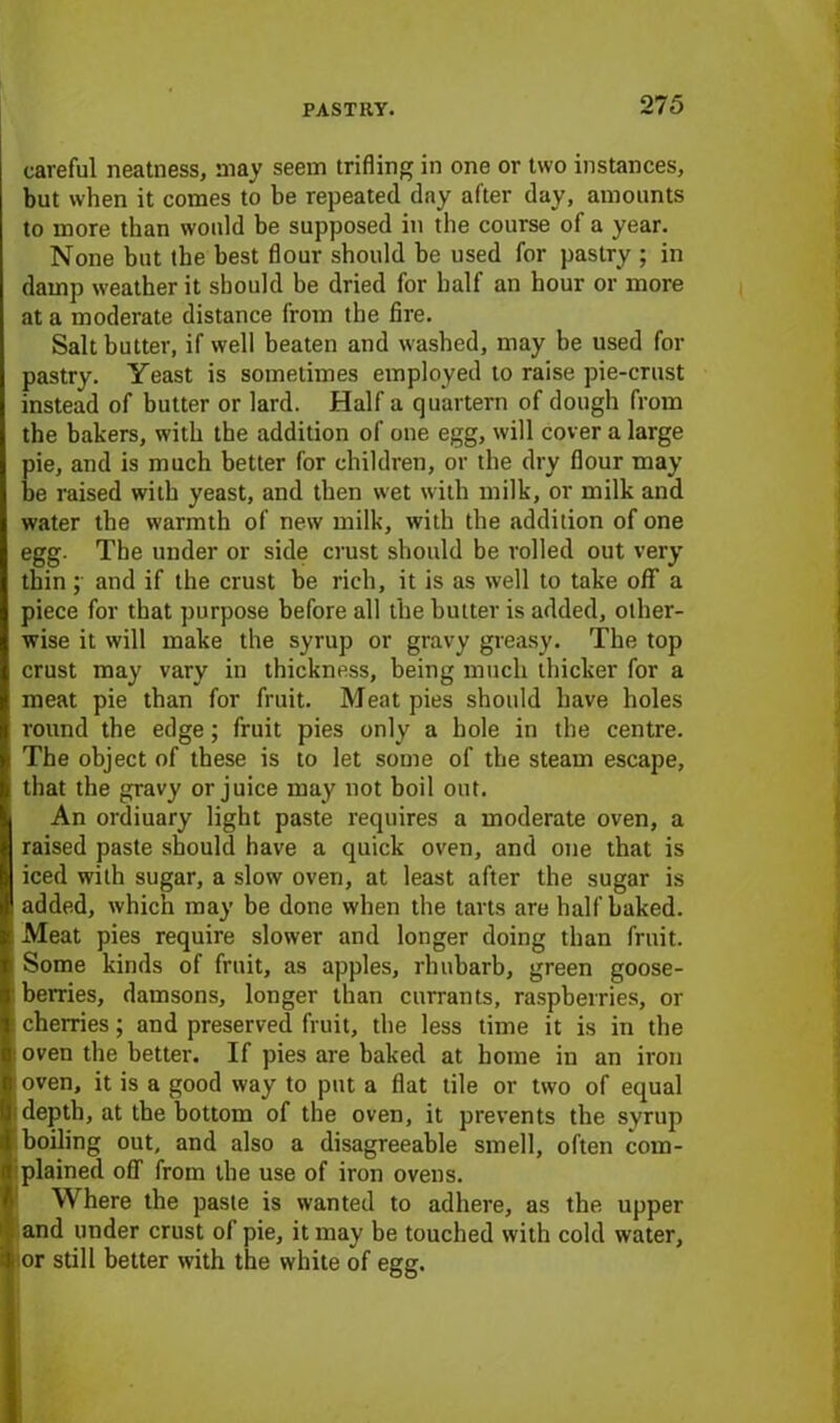 careful neatness, may seem trifling in one or two instances, but when it comes to be repeated day after day, amounts to more than would be supposed in the course of a year. None hut the best flour should be used for pastry ; in damp weather it should be dried for half an hour or more at a moderate distance from the fire. Salt butter, if well beaten and washed, may he used for pastry. Yeast is sometimes employed to raise pie-crust instead of butter or lard. Half a quartern of dough from the bakers, with the addition of one egg, will cover a large pie, and is much better for children, or the dry flour may be raised with yeast, and then wet with milk, or milk and water the warmth of new milk, with the addition of one egg. The under or side crust should be rolled out very thin ;■ and if the crust be rich, it is as well to take off a piece for that purpose before all the butter is added, other- wise it will make the syrup or gravy greasy. The top crust may vary in thickness, being much thicker for a meat pie than for fruit. Meat pies should have holes round the edge; fruit pies only a hole in the centre. The object of these is to let some of the steam escape, that the gravy or juice may not boil out. An ordiuary light paste requires a moderate oven, a raised paste should have a quick oven, and one that is iced with sugar, a slow oven, at least after the sugar is ! added, which may be done when the tarts are half baked. Meat pies require slower and longer doing than fruit. Some kinds of fruit, as apples, rhubarb, green goose- berries, damsons, longer than currants, raspberries, or cherries; and preserved fruit, the less time it is in the oven the better. If pies are baked at home in an iron oven, it is a good way to put a flat tile or two of equal ; depth, at the bottom of the oven, it prevents the syrup 6 boiling out, and also a disagreeable smell, often com- plained off from the use of iron ovens. Where the paste is wanted to adhere, as the upper and under crust of pie, it may be touched with cold water, or still better with the white of egg.