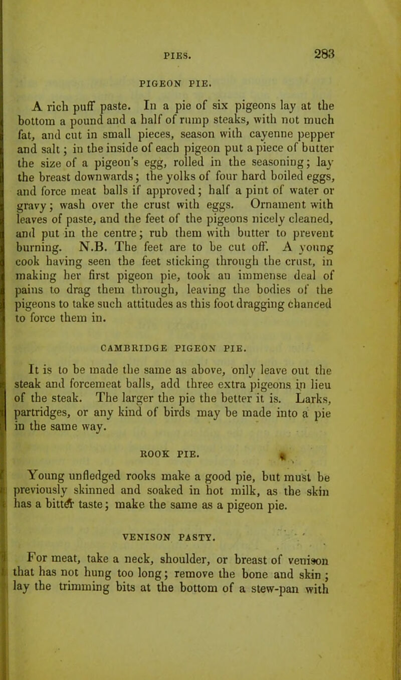 PIGEON PIE. A rich puff paste. In a pie of six pigeons lay at the bottom a pound and a half of rump steaks, with not much fat, and cut in small pieces, season with cayenne pepper and salt; in the inside of each pigeon put a piece of butter the size of a pigeon’s egg, rolled in the seasoning; Jay the breast downwards; the yolks of four hard boiled eggs, and force meat balls if approved; half a pint of water or gravy; wash over the crust with eggs. Ornament with leaves of paste, and the feet of the pigeons nicely cleaned, and put in the centre; rub them with butter to prevent burning. N.B. The feet are to be cut off. A young cook having seen the feet sticking through the crust, in making her first pigeon pie, took an immense deal of pains to drag them through, leaving the bodies of the pigeons to take such attitudes as this foot dragging chanced to force them in. CAMBRIDGE PIGEON PIE. It is to be made the same as above, only leave out the steak and forcemeat balls, add three extra pigeons ip lieu of the steak. The larger the pie the better it is. Larks, partridges, or any kind of birds may be made into a pie in the same way. rook pie. t Young unfledged rooks make a good pie, but must be previously skinned and soaked in hot milk, as the skin has a bittd’ taste; make the same as a pigeon pie. venison pasty. For meat, take a neck, shoulder, or breast of venison that has not hung too long; remove the bone and skin ; lay the trimming bits at the bottom of a stew-pan with