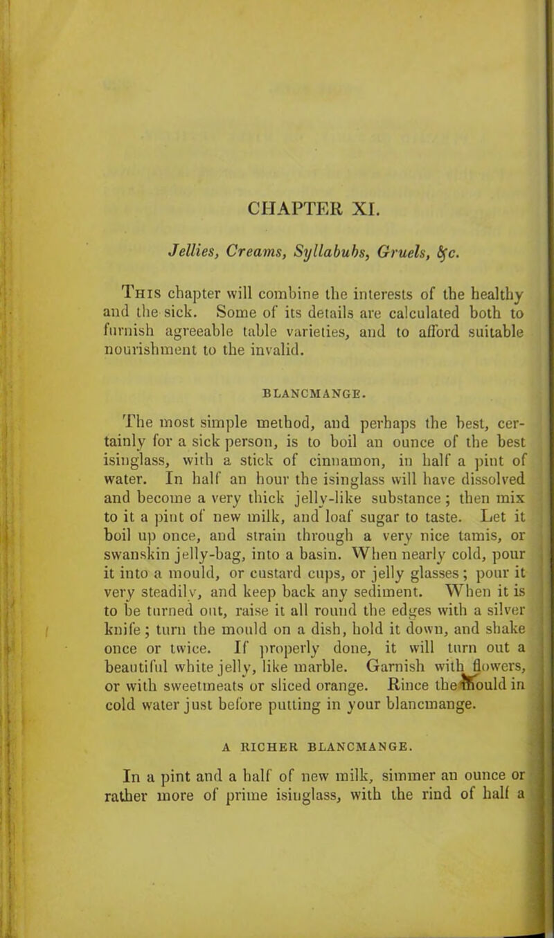 Jellies, Creams, Syllabubs, Gruels, <5fc. This chapter will combine the interests of the healthy and the sick. Some of its details are calculated both to furnish agreeable table varieties, and to afford suitable nourishment to the invalid. BLANCMANGE. The most simple method, and perhaps the best, cer- tainly for a sick person, is to boil an ounce of the best isinglass, with a stick of cinnamon, in half a pint of water. In half an hour the isinglass will have dissolved and become a very thick jelly-like substance; then mix to it a pint of new milk, and loaf sugar to taste. Let it boil up once, and strain through a very nice tamis, or swanskin jelly-bag, into a basin. When nearly cold, pour it into a mould, or custard cups, or jelly glasses; pour it very steadily, and keep back any sediment. When it is to be turned out, raise it all round the edges with a silver knife; turn the mould on a dish, hold it down, and shake once or twice. If properly done, it will turn out a beautiful white jelly, like marble. Garnish with flowers, or with sweetmeats or sliced orange. Rince tberTiouldin cold water just before putting in your blancmange. A RICHER BLANCMANGE. In a pint and a half of new milk, simmer an ounce or rather more of prime isinglass, with the rind of half a