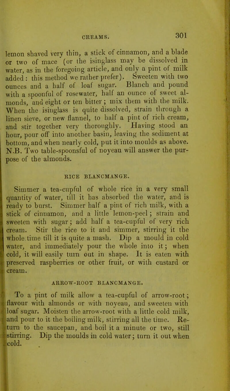 lemon shaved very thin, a stick of cinnamon, and a blade or two of mace* (or the isinglass may be dissolved in water, as in the foregoing article, and only a pint ol milk added : this method we rather prefer). Sweeten with two ounces and a half of loaf sugar. Blanch and pound with a spoonful of rosewater, half an ounce ol sweet al- monds, and eight or ten bitter ; mix them with the milk. When the isinglass is quite dissolved, strain through a linen sieve, or new flannel, to half a pint of rich cream, and stir together very thoroughly. Having stood an hour, pour off into another basin, leaving the sediment at bottom, and when nearly cold, put it into moulds as above. N.B. Two table-spoonsful of noyeau will answer the pur- pose of the almonds. RICE BLANCMANGE. Simmer a tea-cupful of whole rice in a very small quantity of water, till it has absorbed the water, and is ready to burst. Simmer half a pint of rich milk, with a stick of cinnamon, and a little lemon-peel; strain and sweeten with sugar; add half a tea-cupful of very rich cream. Stir the rice to it and simmer, stirring it the whole.time till it is quite a mash. Dip a mould in cold water, and immediately pour the whole into it; when cold, it will easily turn out in shape. It is eaten with preserved raspberries or other fruit, or with custard or cream. ARROW-ROOT BLANCMANGE. To a pint of milk allow a tea-cupful of arrow-root; flavour with almonds or with noyeau, and sweeten with i 1 oaf sugar. Moisten the arrow-root with a little cold milk, land pour to it the boiling milk, stirring all the time. Re- turn to the saucepan, and boil it a minute or two, still stirring. Dip the moulds in cold water; turn it out when ;cold.