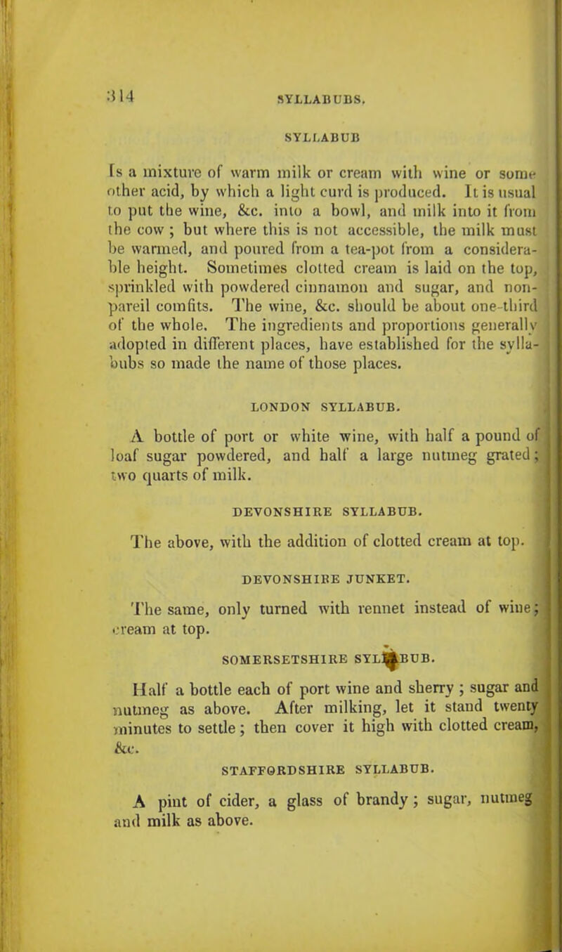 414 SYLLABUB fs a mixture of warm milk or cream with wine or some other acid, by which a light curd is produced. It is usual to put the wine, &c. into a bowl, and milk into it from the cow ; but where this is not accessible, the milk must be warmed, and poured from a tea-pot from a considera- ble height. Sometimes clotted cream is laid on the top, sprinkled with powdered cinnamon and sugar, and non- pareil comfits. The wine, &c. should be about one-third of the whole. The ingredients and proportions generally adopted in different places, have established for the sylla- bubs so made the name of those places. LONDON SYLLABUB. A bottle of port or white wine, with half a pound of loaf sugar powdered, and half a large nutmeg grated; two quarts of milk. DEVONSHIRE SYLLABUB. The above, with the addition of clotted cream at top. i DEVONSHIRE JUNKET. The same, only turned with rennet instead of wine; cream at top. SOMERSETSHIRE SYL^BUB. Half a bottle each of port wine and sherry ; sugar and nutmeg as above. After milking, let it staud twenty minutes to settle; then cover it high with clotted cream, &e. STAFFORDSHIRE SYLLABUB. A pint of cider, a glass of brandy ; sugar, nutmeg and milk as above.