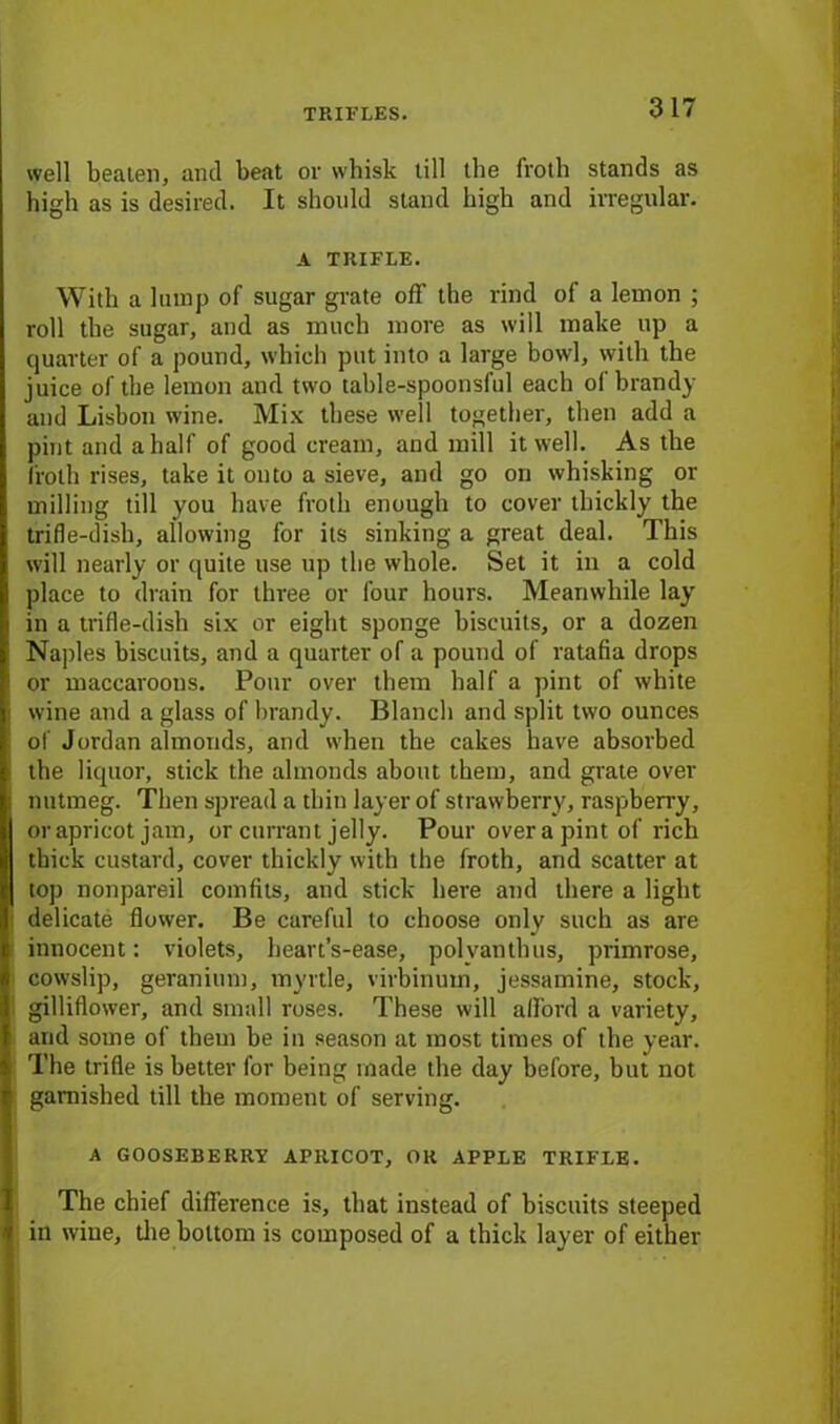 TRIFLES. well beaten, and beat or whisk till the froth stands as high as is desired. It should stand high and irregular. A TRIFLE. With a lump of sugar grate off the rind of a lemon ; roll the sugar, and as much more as will make up a quarter of a pound, which put into a large bowl, with the juice of the lemon and two table-spoonsful each ol brandy and Lisbon wine. Mix these well together, then add a pint and a half of good cream, and mill it well. As the froth rises, take it onto a sieve, and go on whisking or milling till you have froth enough to cover thickly the trifle-dish, allowing for its sinking a great deal. This will nearly or quite use up the whole. Set it in a cold place to drain for three or four hours. Meanwhile lay in a trifle-dish six or eight sponge biscuits, or a dozen Naples biscuits, and a quarter of a pound of ratafia drops or maccaroous. Pour over them half a pint of white i wine and a glass of brandy. Blanch and split two ounces of Jordan almonds, and when the cakes have absorbed ■ the liquor, stick the almonds about them, and grate over I nutmeg. Then spread a thin layer of strawberry, raspberry, or apricot jam, or currant jelly. Pour over a pint of rich thick custard, cover thickly with the froth, and scatter at top nonpareil comfits, and stick here and there a light delicate flower. Be careful to choose only such as are innocent: violets, heart’s-ease, polyanthus, primrose, cowslip, geranium, myrtle, virbinum, jessamine, stock, gilliflower, and small roses. These will afford a variety, and some of them be in season at most times of the year. The trifle is better for being made the day before, but not garnished till the moment of serving. A GOOSEBERRY APRICOT, OR APPLE TRIFLE. The chief difference is, that instead of biscuits steeped 1 in wine, the bottom is composed of a thick layer of either