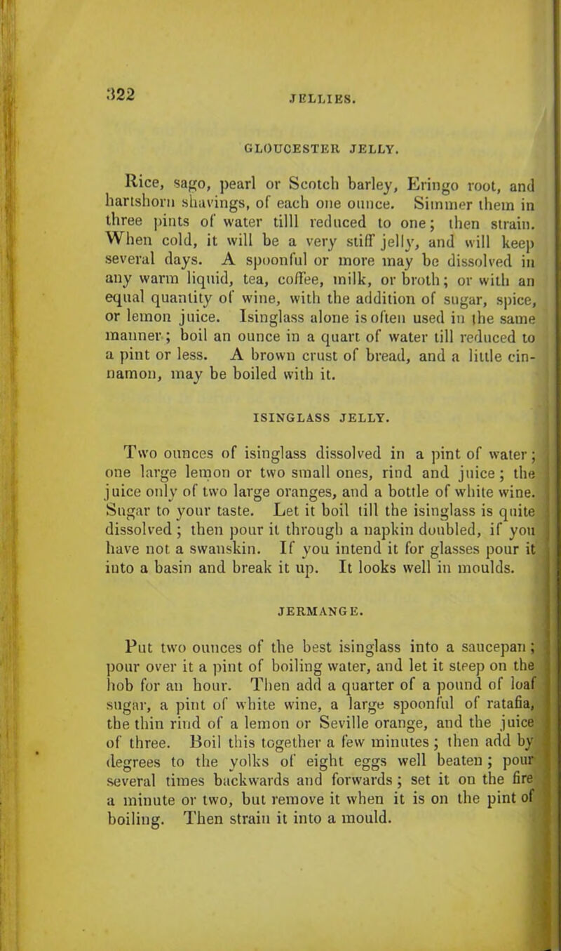 M22 GLOUCESTER JELLY. Rice, sago, pearl or Scotch barley, Eringo root, and hartshorn shavings, of each one ounce. Simmer them in three pints of water tilll reduced to one; then strain. When cold, it will be a very stiff jelly, and will keep several days. A spoonful or more may be dissolved in any warm liquid, tea, coffee, milk, or broth; or with an equal quantity of wine, with the addition of sugar, spice, or lemon juice. Isinglass alone is often used in the same manner; boil an ounce in a quart of water till reduced to a pint or less. A brown crust of bread, and a little cin- namon, may be boiled with it. ISINGLASS JELLY. Two ounces of isinglass dissolved in a pint of water; one large lemon or two small ones, rind and juice; the juice only of two large oranges, and a bottle of white wine. Sugar to your taste. Let it boil till the isinglass is quite dissolved ; then pour it through a napkin doubled, if you have not a swanskin. If you intend it for glasses pour it into a basin and break it up. It looks well in moulds. JERMANGE. Put twro ounces of the best isinglass into a saucepan; pour over it a pint of boiling water, and let it steep on the hob for an hour. Then add a quarter of a pound of loaf sugar, a pint of white wine, a large spoonful of ratafia, the thin rind of a lemon or Seville orange, and the juice of three. Boil this together a few minutes; then add by degrees to the yolks of eight eggs well beaten; pour several times backwards and forwards; set it on the fire a minute or two, but remove it when it is on the pint of boiling. Then strain it into a mould.