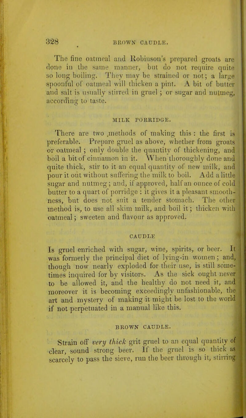 The fine oatmeal and Robinson’s prepared groats are done in the same manner, but do not require quite so long boiling. They may be strained or not; a large spoonful of oatmeal will thicken a pint. A bit of butter and salt is usually stirred in gruel ; or sugar and nutmeg, according to taste. O MILK PORRIDGE. There are two .methods of making this : the first is preferable. Prepare gruel as above, whether from groats or oatmeal ; only double tbe quantity of thickening, aud boil a bit of cinnamon in it. When thoroughly done and quite thick, stir to it an equal quantity of new milk, and pour it out without suffering the milk to boil. Add a little sugar and nutmeg; and, if approved, half an ounce of cold butter to a quart of porridge : it gives it a pleasant smooth- ness, but does not suit a tender stomach. The other method is, to use all skim milk, and boil it; thicken with oatmeal; sweeten and flavour as approved. CAUDLE Is gruel enriched with sugar, wine, spirits, or beer. It was formerly the principal diet of lying-in women; and, though now nearly exploded for their use, is still some- times inquired for by visitors. As the sick ought never to be allowed it, and the healthy do not need it, and moreover it is becoming exceedingly unfashionable, the art and mystery of making it might be lost to the world if not perpetuated in a manual like this. BROWN CAUDLE. Strain off very thick grit gruel to an equal quantity of clear, sound strong beer. If the gruel is so thick as scarcely to pass the sieve, run the beer through it, stirring