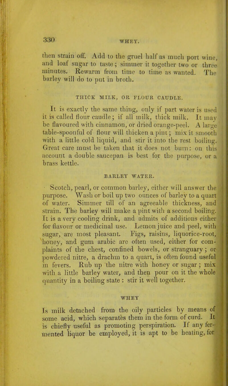 WHEY. then stvain off. Add to the gruel half as much port wine, and loaf sugar to taste; simmer it together two or three minutes. Rewarm from time to lime as wanted. The barley will do to put in broth. THICK MILK, OR I'LOUR CAUDLE. It is exactly the same thing, only if part water is used ' it is called flour caudle; if all milk, thick milk. It may be flavoured with cinnamon, or dried orange-peel. A large , table-spoonful of flour will thicken a pint; mix it smooth with a little cold liquid, and stir it into the rest boiling. Great care must be taken that it does not burn: on this account a double saucepan is best for the purpose, or a brass kettle. BARLEY WATER. • Scotch, pearl, or common barley, either will answer the purpose. Wash or boil up two ounces of barley to a quart of water. Simmer till of an agreeable thickness, and strain. The barley will make a pint with a second boiling. It is a very cooling drink, and admits of additions either for flavour or medicinal use. Lemon juice and peel, with sugar, are most pleasant. Figs, raisins, liquorice-root, honey, and gum arabic are often used, either for com- plaints of the chest, confined bowels, or stranguary; or powdered nitre, a drachm to a quart, is often found useful in fevers. Rub up the nitre with honey or sugar; mix with a little barley water, and then pour on it the whole quantity in a boiling state : stir it well together. WHEY Is milk detached from the oily particles by means of some acid, which separates them in the form of curd. It is chiefly useful as promoting perspiration. If any fer- mented liquor be employed, it is apt to be heating, for