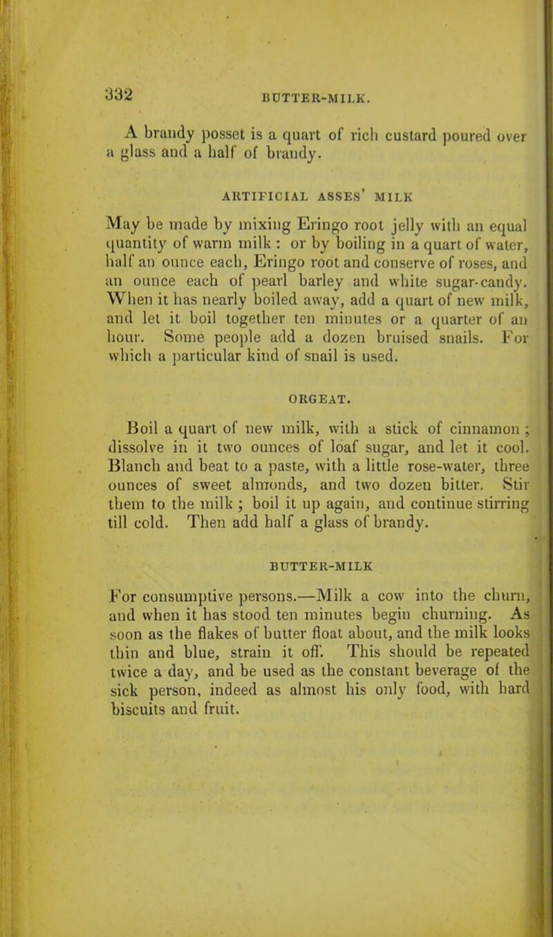 BUTTER-MILK. A brandy posset is a quart of rich custard poured over a glass and a half of brandy. ARTIFICIAL ASSES’ MILK May be made by mixing Eringo root jelly with an equal quantity of warm milk : or by boiling in a quart of water, half an ounce each, Eringo root and conserve of roses, and an ounce each of pearl barley and white sugar-candy. When it has nearly boiled away, add a quart of new milk, and let it boil together ten minutes or a quarter of an hour. Some people add a dozen bruised snails. For which a particular kind of snail is used. ORGEAT. Boil a quart of new milk, with a stick of cinnamon ; dissolve in it two ounces of loaf sugar, and let it cool. Blanch and beat to a paste, with a little rose-water, three ounces of sweet almonds, and two dozen bitter. Stir them to the milk ; boil it up again, and continue stirring till cold. Then add half a glass of brandy. BUTTER-MILK For consumptive persons.—Milk a cow into the churn, and when it has stood ten minutes begin churning. As soon as the flakes of butter float about, and the milk looks thin and blue, strain it off. This should be repeated twice a day, and be used as the constant beverage of the sick person, indeed as almost his only food, with hard biscuits and fruit.