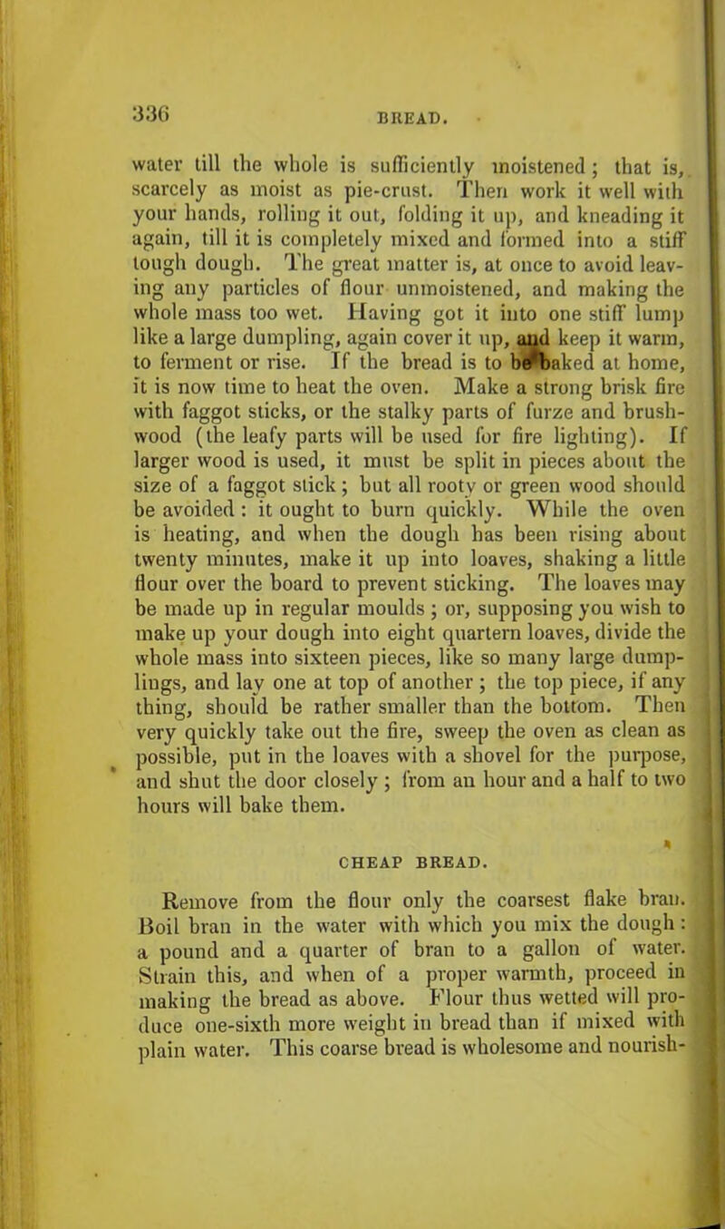 water till the whole is sufficiently moistened; that is,, scarcely as moist as pie-crust. Then work it well with your hands, rolling it out, folding it up, and kneading it again, till it is completely mixed and formed into a stiff tough dough. The great matter is, at once to avoid leav- ing any particles of flour umnoistened, and making the whole mass too wet. Having got it into one stiff lump like a large dumpling, again cover it up, and keep it warm, to ferment or rise. If the bread is to b^baked at home, it is now time to beat the oven. Make a strong brisk fire with faggot sticks, or the stalky parts of furze and brush- wood (the leafy parts will be used for fire lighting). If larger wood is used, it must be split in pieces about the size of a faggot stick ; but all rooty or green wood should be avoided : it ought to burn quickly. While the oven is heating, and when the dough has been rising about twenty minutes, make it up into loaves, shaking a little flour over the board to prevent sticking. The loaves may be made up in regular moulds ; or, supposing you wish to make up your dough into eight quartern loaves, divide the whole mass into sixteen pieces, like so many large dump- lings, and lay one at top of another ; the top piece, if any thing, should be rather smaller than the bottom. Then very quickly take out the fire, sweep the oven as clean as possible, put in the loaves with a shovel for the purpose, and shut the door closely ; from an hour and a half to two hours will bake them. * CHEAP BREAD. Remove from the flour only the coarsest flake bran. Boil bran in the water with which you mix the dough: a pound and a quarter of bran to a gallon of water. Strain this, and when of a proper warmth, proceed in making the bread as above. Flour thus wetted will pro- duce one-sixth more weight in bread than if mixed with plain water. This coarse bread is wholesome and nourish-