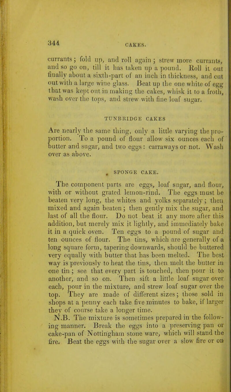 currants; fold up, and roll again ; strew more currants, and so go on, till it lias taken up a pound. Roll it out finally about a sixth-part of an inch in thickness, and cut out with a large wine glass. Beat up the one white of egg that was kept out in making the cakes, whisk it to a froth, wash over the tops, and strew with fine loaf sugar. TUNBRIDGE CAKES Are nearly the same thing, only a little varying the pro- portion. To a pound of flour allow six ounces each of butter and sugar, and two eggs: carraways or not. Wash over as above. # SPONGE CAKE. The component parts are eggs, loaf sugar, and flour, with or without grated lemon-rind. The eggs must be beaten very long, the whites and yolks separately; then mixed and again beaten; then gently mix the sugar, and last of all the flour. Do not beat it any more after this addition, but merely mix it lightly, and immediately bake it in a quick oven. Ten eggs to a pound of sugar and ten ounces of flour. The tins, which are generally of a long square form, tapering downwards, should be buttered very equally with butter that has been melted. The best way is previously to heat the tins, then melt the butter in one tin; see that every part is touched, then pour it to another, and so on. Then sift a little loaf sugar over each, pour in the mixture, and strew loaf sugar over the top. They are made of different sizes; those sold in shops at a penny each take five minutes to bake, if larger they of course take a longer time. N.B. The mixture is sometimes prepared in the follow- ing manner. Break the eggs into a preserving pan or cake-pan of Nottingham stone ware, which will stand the fire. Beat the eggs with the sugar over a slow fire or on