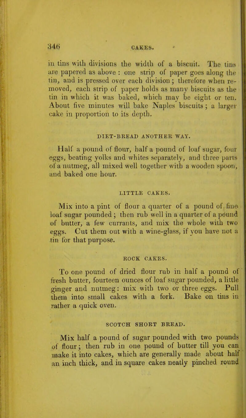 34(i in tins with divisions the width of a biscuit. The tins are papered as above : one strip of paper goes along the tin, and is pressed over each division; therefore when re- moved, each strip of paper holds as many biscuits as the tin in which it was baked, which may be eight or ten. About five minutes will bake Naples biscuits; a larger cake in proportion to its depth. DIET-BREAI) ANOTHER WAY. Half a pound of flour, half a pound of loaf sugar, four eggs, beating yolks and whites separately, and three pans of a nutmeg, all mixed well together with a wooden spoon, and baked one hour. LITTLE CAKES. Mix into a pint of flour a quarter of a pound of. fine loaf sugar pounded; then rub well in a quarter of a pound of butter, a few currants, and mix the whole with two eggs. Cut them out with a wine-glass, if you have not a tin for that purpose. ROCK CAKES. To one pound of dried flour rub in half a pound of fresh butter, fourteen ounces of loaf sugar pounded, a little ginger and nutmeg: mix with two or three eggs. Pull them into small cakes with a fork. Bake on tins in rather a quick oven. SCOTCH SHORT BREAD. Mix half a pound of sugar pounded with two pounds of flour; then rub in one pound of butter till you can make it into cakes, which are generally made about half an inch thick, and in square cakes neatly pinched round