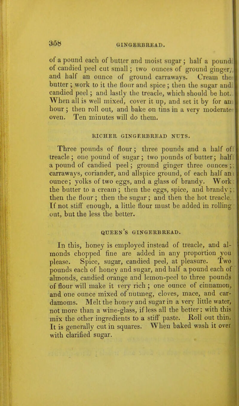 35b of a pound each of butler and moist sugar ; half a pound of candied peel cut small; two ounces of ground ginger, and half an ounce of ground carraways. Cream the butter ; work to it the (lour and spice; then the sugar and candied peel ; and lastly the treacle, which should be hot. When all is well mixed, cover it up, and set it by for an hour ; then roll out, and bake on tins in a very moderate oven. Ten minutes will do them. RICHER GINGERBREAD NUTS. Three pounds of flour; three pounds and a half of treacle; one pound of sugar; two pounds of butter; half a pound of candied peel; ground ginger three ounces; carraways, coriander, and allspice ground, of each half an ounce; yolks of two eggs, and a glass of brandy. Work the butter to a cream ; then the eggs, spice, and brandy; then the flour; then the sugar; and then the hot treacle. If not stiff enough, a little flour must be added in rolling out, but the less the better. QUEENS GINGERBREAD. In this, honey is employed instead of treacle, and al- monds chopped fine are added in any proportion you please. Spice, sugar, candied peel, at pleasure. Two pounds each of honey and sugar, and half a pound each of almonds, candied orange and lemon-peel to three pounds of flour will make it very rich ; one ounce of cinnamon, and one ounce mixed of nutmeg, cloves, mace, and car- damoms. Melt the honey and sugar in a very little water, not more than a wine-glass, if less all the better : with this mix the other ingredients to a stiff paste. Roll out thin. It is generally cut in squares. When baked wash it over with clarified sugar.