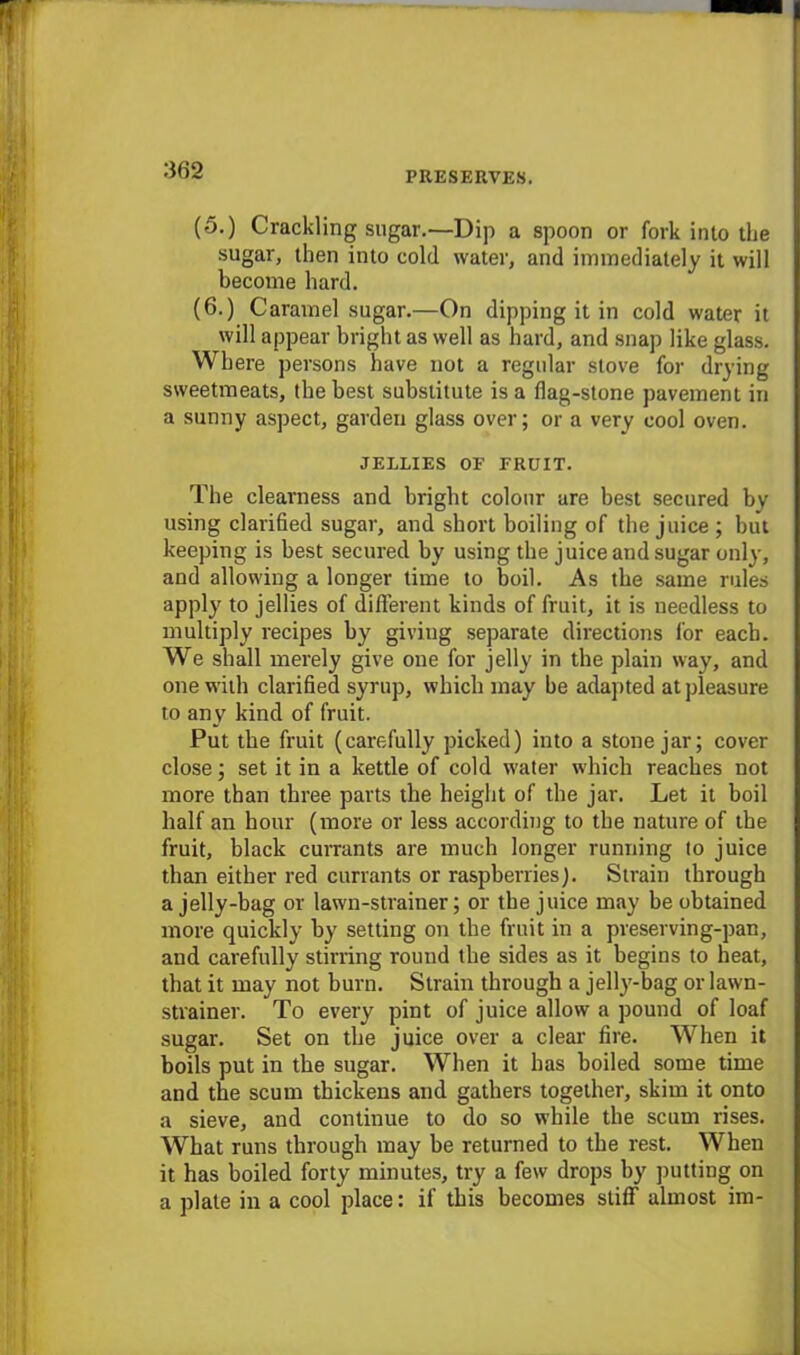 PRESERVES. (5.) Crackling sugar.—Dip a spoon or fork into the sugar, then into cold water, and immediately it will become hard. (6.) Caramel sugar.—On dipping it in cold water it will appear bright as well as hard, and snap like glass. Where persons have not a regular stove for drying sweetmeats, the best substitute is a flag-stone pavement in a sunny aspect, garden glass over; or a very cool oven. JELLIES OF FRUIT. The clearness and bright colour are best secured by using clarified sugar, and short boiling of the juice; but keeping is best secured by using the juice and sugar only, and allowing a longer time to boil. As the same rules apply to jellies of different kinds of fruit, it is needless to multiply recipes by giving separate directions for each. We shall merely give one for jelly in the plain way, and one with clarified syrup, which may be adapted at pleasure to any kind of fruit. Put the fruit (carefully picked) into a stone jar; cover close; set it in a kettle of cold water which reaches not more than three parts the height of the jar. Let it boil half an hour (more or less according to the nature of the fruit, black currants are much longer running to juice than either red currants or raspberries). Strain through a jelly-bag or lawn-strainer; or the juice may be obtained more quickly by setting on the fruit in a preserving-pan, and carefully stirring round the sides as it begins to heat, that it may not burn. Strain through a jelly-bag or lawn- strainer. To every pint of juice allow a pound of loaf sugar. Set on the juice over a clear fire. When it boils put in the sugar. When it has boiled some time and the scum thickens and gathers together, skim it onto a sieve, and continue to do so while the scum rises. What runs through may be returned to the rest. When it has boiled forty minutes, try a few drops by putting on a plate in a cool place: if this becomes stiff almost im-