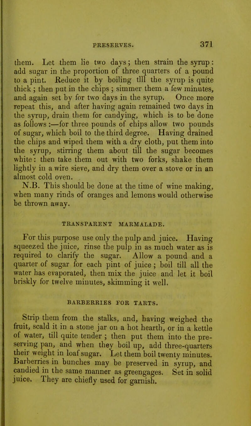 them. Let them lie two days; then strain the syrup: add sugar in the proportion of three quarters of a pound to a pint. Reduce it by boiling till the syrup is quite thick ; then put in the chips ; simmer them a few minutes, and again set by for two days in the syrup. Once more repeat this, and after having again remained two days in the syrup, drain them for candying, which is to be done as follows :—for three pounds of chips allow two pounds of sugar, which boil to the third degree. Having drained the chips and wiped them with a dry cloth, put them into the syrup, stirring them about till the sugar becomes white: then take them out with two forks, shake them lightly in a wire sieve, and dry them over a stove or in an almost cold oven. N.B. This should be done at the time of wine making, when many rinds of oranges and lemons would otherwise be thrown away. TRANSPARENT MARMALADE. For this purpose use only the pulp and juice. Having squeezed the juice, rinse the pulp in as much water as is required to clarify the sugar. Allow a pound and a quarter of sugar for each pint of juice ; boil till all the water has evaporated, then mix the juice and let it boil briskly for twelve minutes, skimming it well. BARBERRIES FOR TARTS. Strip them from the stalks, and, having weighed the fruit, scald it in a stone jar on a hot hearth, or in a kettle of water, till quite tender ; then put them into the pre- serving pan, and when they boil up, add three-quarters their weight in loaf sugar. Let them boil twenty minutes. Barberries in bunches may be preserved in syrup, and candied in the same manner as greengages. Set in solid juice. They are chiefly used for garnish.