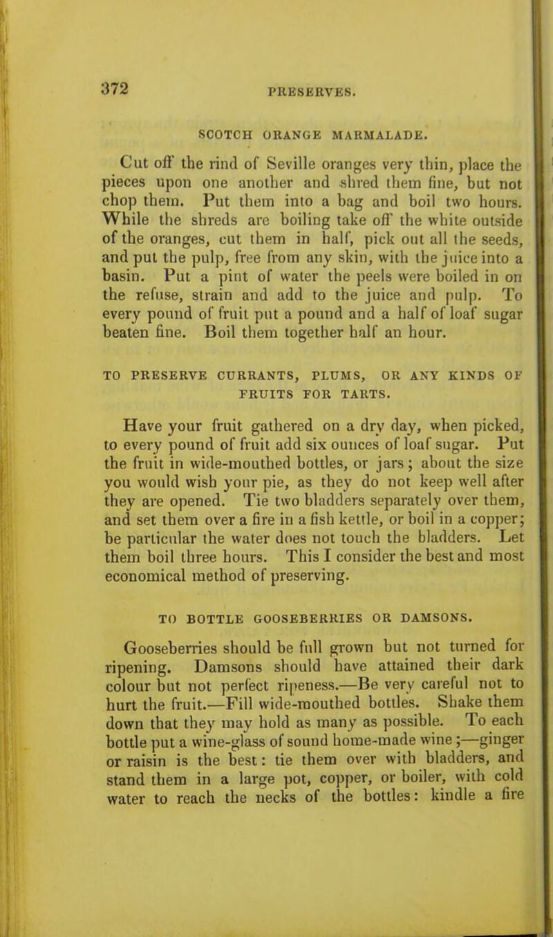 SCOTCH ORANGE MARMALADE. Cut off the rind of Seville oranges very thin, place the pieces upon one another and shred them fine, but not chop them. Put them into a bag and boil two hours. While the shreds are boiling take off the white outside of the oranges, cut them in half, pick out all the seeds, and put the pulp, free from any skin, with the juice into a basin. Put a pint of water the peels were boiled in on the refuse, strain and add to the juice and pulp. To every pound of fruit put a pound and a half of loaf sugar beaten fine. Boil them together half an hour. TO PRESERVE CURRANTS, PLUMS, OR ANY KINDS OF FRUITS FOR TARTS. Have your fruit gathered on a dry day, when picked, to every pound of fruit add six ounces of loaf sugar. Put the fruit in wide-mouthed bottles, or jars; about the size you would wish your pie, as they do not keep well after they are opened. Tie two bladders separately over them, and set them over a fire in a fish kettle, or boil in a copper; be particular the water does not touch the bladders. Let them boil three hours. This I consider the best and most economical method of preserving. TO BOTTLE GOOSEBERRIES OR DAMSONS. Gooseberries should be full grown but not turned for ripening. Damsons should have attained their dark colour but not perfect ripeness.—Be very careful not to hurt the fruit.—Fill wide-mouthed bottles. Shake them down that they may hold as many as possible. To each bottle put a wine-glass of sound home-made wine;—ginger or raisin is the best: tie them over with bladders, and stand them in a large pot, copper, or boiler, with cold water to reach the necks of the bottles: kindle a fire