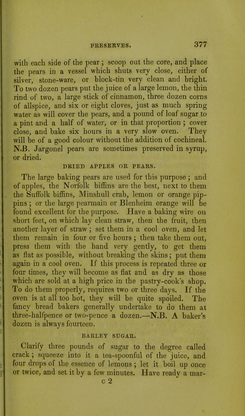 with each side of the pear; scoop out the core, and place the pears in a vessel which shuts very close, either of silver, stone-ware, or block-tin very clean and bright. To two dozen pears put the juice of a large lemon, the thin rind of two, a large stick of cinnamon, three dozen corns of allspice, and six or eight cloves, just as much spring water as will cover the pears, and a pound of loaf sugar to a pint and a half of water, or in that proportion ; cover close, and hake six hours in a very slow oven. They will he of a good colour without the addition of cochineal. N.B. Jargonel pears are sometimes preserved in syrup, or dried. DRIED APPLES OR PEARS. The large baking pears are used for this purpose ; and of apples, the Norfolk biffins are the best, next to them the Suffolk biffins, Minsbull crab, lemon or orange pip- pins ; or the large pearmain or Blenheim orange will be found excellent for the purpose. Have a baking wire on short feet, on which lay clean straw, then the fruit, then another layer of straw; set them in a cool oven, and let them remain in four or five hours ; then take them out, press them with the hand very gently, to get them as flat as possible, without breaking the skins; put them again in a cool oven. If this process is repeated three or four times, they will become as flat and as dry as those which are sold at a high price in the pastry-cook’s shop. To do them properly, requires two or three days. If the oven is at all too hot, they will be quite spoiled. The fancy bread bakers generally undertake to do them at three-halfpence or two-pence a dozen.—N.B. A baker’s dozen is always fourteen. BARLEY SUGAR. Clarify three pounds of sugar to the degree called crack; squeeze into it a tea-spoonful of the juice, and four drops of the essence of lemons ; let it boil up once or twice, and set it by a few minutes. Have ready a mar- c 2