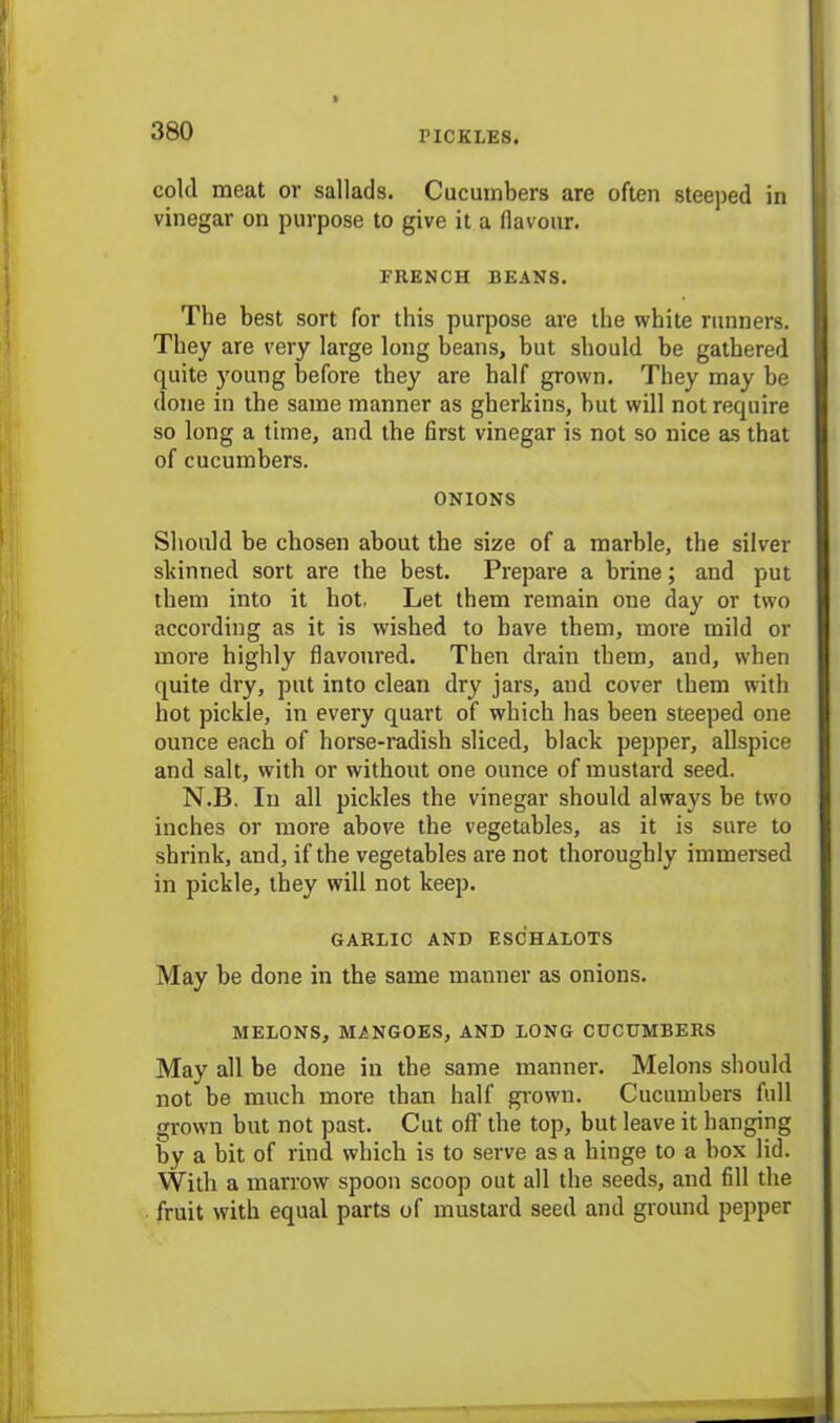 cold meat or sallads. Cucumbers are often steeped in vinegar on purpose to give it a flavour. FRENCH BEANS. The best sort for this purpose are the white runners. They are very large long beans, but should be gathered quite young before they are half grown. They may be done in the same manner as gherkins, but will not require so long a time, and the first vinegar is not so nice as that of cucumbers. ONIONS Should be chosen about the size of a marble, the silver skinned sort are the best. Prepare a brine; and put them into it hot. Let them remain one day or two according as it is wished to have them, more mild or more highly flavoured. Then drain them, and, when quite dry, put into clean dry jars, and cover them with hot pickle, in every quart of which has been steeped one ounce each of horse-radish sliced, black pepper, allspice and salt, with or without one ounce of mustard seed. N.B. In all pickles the vinegar should always be two inches or more above the vegetables, as it is sure to shrink, and, if the vegetables are not thoroughly immersed in pickle, they will not keep. GARLIC AND ESCHALOTS May be done in the same manner as onions. MELONS, MANGOES, AND LONG CUCUMBERS May all be done in the same manner. Melons should not be much more than half grown. Cucumbers full grown but not past. Cut off the top, but leave it hanging by a bit of rind which is to serve as a hinge to a box lid. With a marrow spoon scoop out all the seeds, and fill the fruit with equal parts of mustard seed and ground pepper