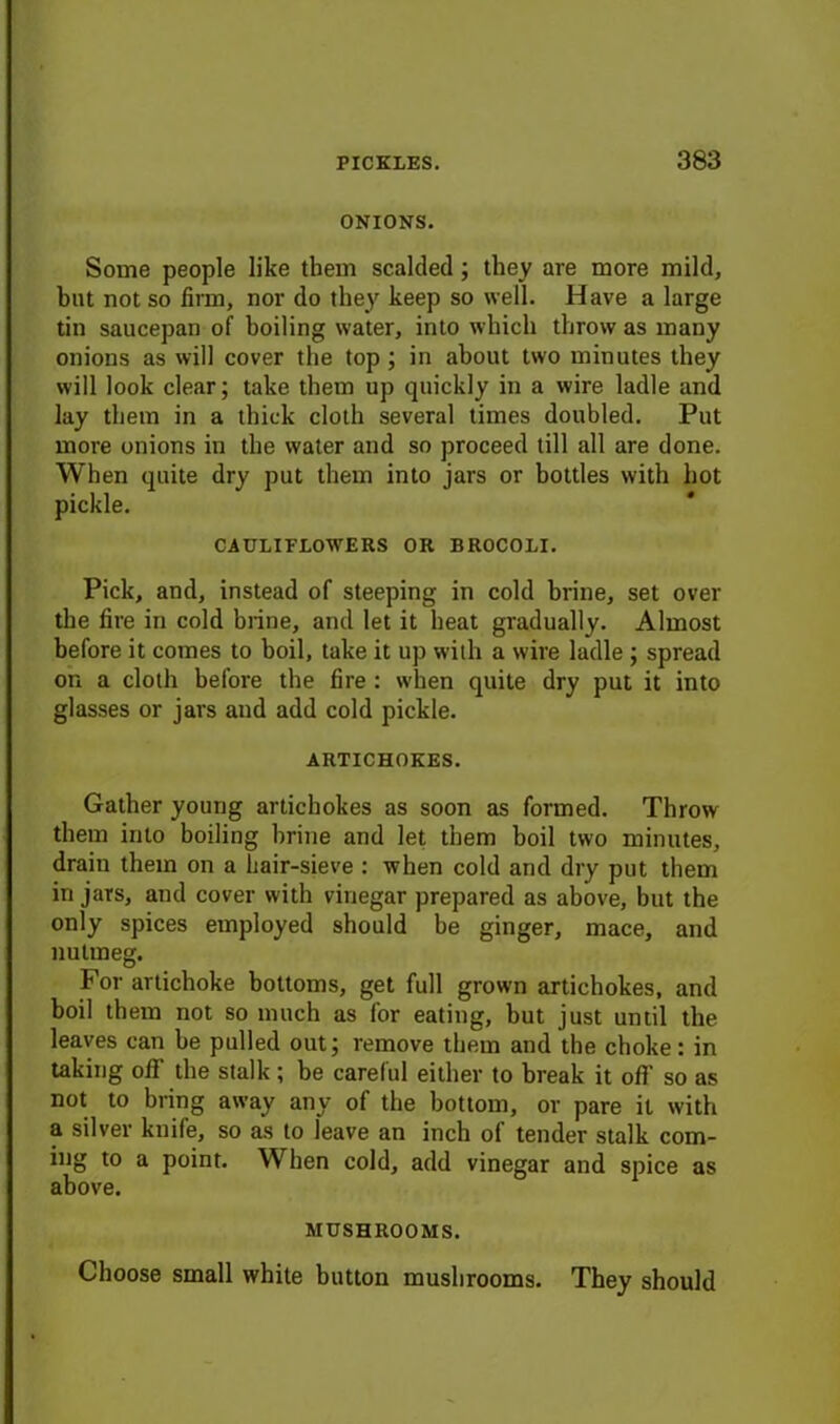 ONIONS. Some people like them scalded; they are more mild, but not so firm, nor do they keep so well. Have a large tin saucepan of boiling water, into which throw as many onions as will cover the top; in about two minutes they will look clear; take them up quickly in a wire ladle and lay them in a thick cloth several times doubled. Put more onions in the water and so proceed till all are done. When quite dry put them into jars or bottles with hot pickle. CAULIFLOWERS OR BROCOLI. Pick, and, instead of steeping in cold brine, set over the fire in cold brine, and let it heat gradually. Almost before it comes to boil, take it up with a wire ladle ; spread on a cloth before the fire : when quite dry put it into glasses or jars and add cold pickle. ARTICHOKES. Gather young artichokes as soon as formed. Throw them into boiling brine and let them boil two minutes, drain them on a hair-sieve : when cold and dry put them in jars, and cover with vinegar prepared as above, but the only spices employed should be ginger, mace, and nutmeg. For artichoke bottoms, get full grown artichokes, and boil them not so much as for eatiug, but just until the leaves can be pulled out; remove them and the choke: in taking off the stalk ; be careful either to break it off so as not to bring away any of the bottom, or pare it with a silver knife, so as to leave an inch of tender stalk com- ing to a point. When cold, add vinegar and spice as above. MUSHROOMS. Choose small white button mushrooms. They should