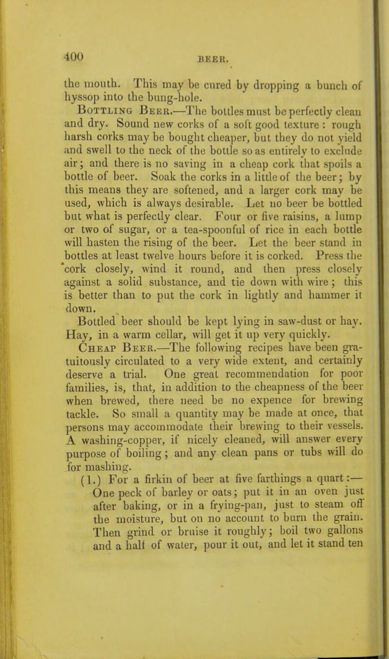 the mouth. This may be cured by dropping a bunch of hyssop into the bung-hole. Bottling Beer.—The bottles must be perfectly clean and dry. Sound new corks of a soft good texture : rough harsh corks may be bought cheaper, but they do not yield and swell to the neck of the bottle so as entirely to exclude air; and there is no saving in a cheap cork that spoils a bottle of beer. Soak the corks in a little of the beer; by this means they are softened, and a larger cork may be used, which is always desirable. Let no beer be bottled but what is perfectly clear. Four or five raisins, a lump or two of sugar, or a tea-spoonful of rice in each bottle will hasten the rising of the beer. Let the beer stand in bottles at least twelve hours before it is corked. Press the ‘cork closely, wind it round, and then press closely against a solid substance, and tie down with wire; this is better thau to put the cork in lightly and hammer it down. Bottled beer should be kept lying in saw-dust or hay. Hay, in a warm cellar, will get it up very quickly. Cheap Beer.—The following recipes have been gra- tuitously circulated to a very wide extent, and certainly deserve a trial. One great recommendation for poor families, is, that, in addition to the cheapness of the beer when brewed, there need be no expence for brewing tackle. vSo small a quantity may be made at once, that persons may accommodate their brewing to their vessels. A washing-copper, if nicely cleaned, will answer every purpose of boiling; and any clean pans or tubs will do for mashing. (1.) For a firkin of beer at five farthings a quart:— One peck of barley or oats; put it in an oven just after baking, or in a frying-pan, just to steam off the moisture, but on no account to burn the grain. Then grind or bruise it roughly; boil two gallons and a hall of water, pour it out, and let it stand ten