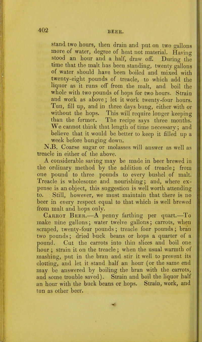 stand two hours, then drain and put on two gallons more of water, degree of heat not material. Having stood an hour and a half, draw off. During the time that the malt has been standing, twenty gallons of water should have been boiled and mixed with twenty-eight pounds of treacle, to which add the liquor as it runs off from the malt, and boil the whole with two pounds of hops for two hours. Strain and work as above; let it work twenty-four hours. Tun, fill up, and in three days bung, either with or without the hops. This will require longer keeping than the former. The recipe says three months. We cannot think that length of time necessary; and believe that it would be better to keep it filled up a week before bunging down. N.B. Coarse sugar or molasses will answer as well as treacle in either of the above. A considerable saving may be made in beer brewed in the ordinary method by the addition of treacle; from one pound to three pounds to every bushel of malt. Treacle is wholesome and nourishing; and, where ex- pense is an object, this suggestion is well worth attending to. Still, however, we must maintain that there is no beer in every respect equal to that which is well brewed from mall and hops only. Carrot Beer.—A penny farthing per quart.—To make nine gallons; water twelve gallons; carrots, when scraped, twenty-four pounds; treacle four pounds; bran two pounds; dried buck beans or hops a quarter of a pound. Cut the carrots into thin slices and boil one hour; strain it on the treacle; when the usual warmth of mashing, put in the bran and stir it well to prevent its clotting, and let it stand half an hour (or the same end may be answered by boiling the bran with the carrots, and some trouble saved). Strain and boil the liquor half an hour with the buck beans or hops. Strain, work, and tun as other beer.