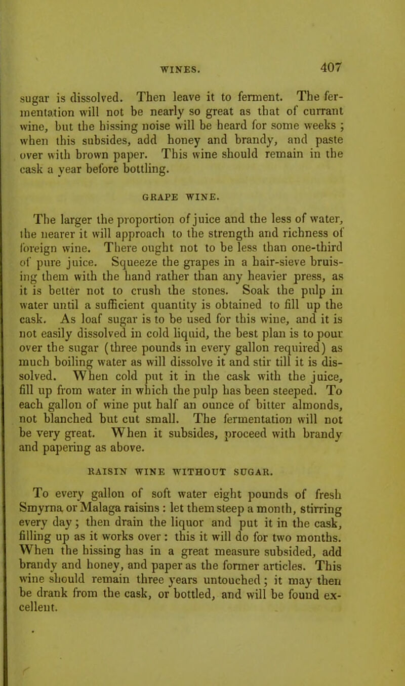 sugar is dissolved. Then leave it to ferment. The fer- mentation will not be nearly so great as that of currant wine, but the hissing noise will be heard for some weeks ; when this subsides, add honey and brandy, and paste over with brown paper. This wine should remain in the cask a year before bottling. GRAPE WINE. The larger the proportion of juice and the less of water, the nearer it will approach to the strength and richness of foreign wine. There ought not to be less than one-third of pure juice. Squeeze the grapes in a hair-sieve bruis- ing them with the hand rather than any heavier press, as it is better not to crush the stones. Soak the pulp in water until a sufficient quantity is obtained to fill up the cask. As loaf sugar is to be used for this wine, and it is not easily dissolved in cold liquid, the best plan is to pour over the sugar (three pounds in every gallon required) as much boiling water as will dissolve it and stir till it is dis- solved. When cold put it in the cask with the juice, fill up from water in which the pulp has been steeped. To each gallon of wine put half an ounce of bitter almonds, not blanched but cut small. The fermentation will not be very great. When it subsides, proceed with brandy and papering as above. RAISIN WINE WITHOUT SUGAR. To every gallon of soft water eight pounds of fresh Smyrna or Malaga raisins : let them steep a month, stirring every day; then drain the liquor and put it in the cask, filling up as it works over : this it will do for two months. When the hissing has in a great measure subsided, add brandy and honey, and paper as the fonner articles. This wine should remain three years untouched; it may then be drank from the cask, or bottled, and will be found ex- cellent.