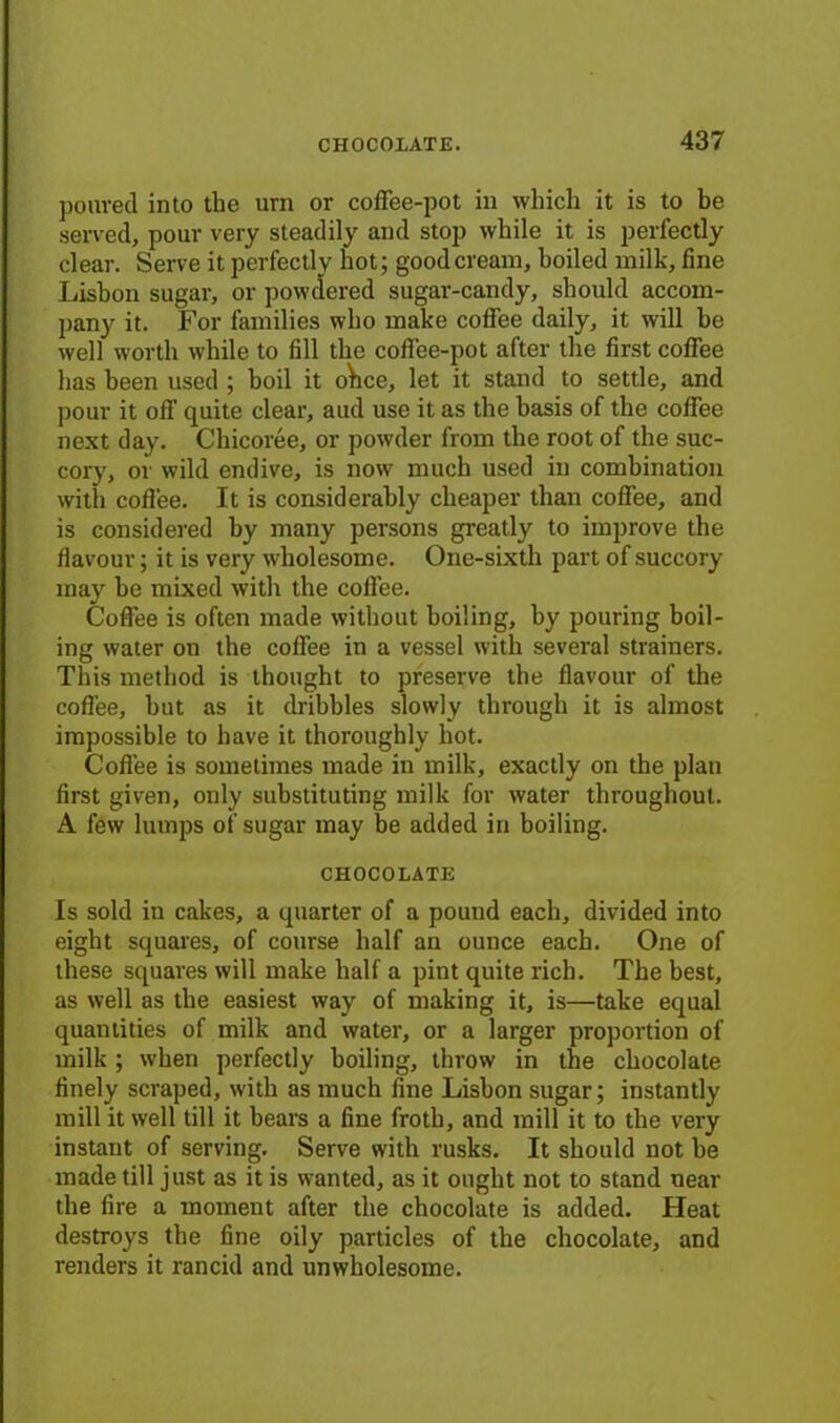 poured into the urn or coffee-pot in which it is to be served, pour very steadily and stop while it is perfectly clear. Serve it perfectly hot; good cream, boiled milk, fine Lisbon sugar, or powdered sugar-candy, should accom- pany it. For families who make coffee daily, it will he well worth while to fill the coffee-pot after the first coffee has been used ; boil it olice, let it stand to settle, and pour it off quite clear, and use it as the basis of the coffee next day. Chicoree, or powder from the root of the suc- cory, or wild endive, is now much used in combination with coffee. It is considerably cheaper than coffee, and is considered by many persons greatly to improve the flavour; it is very wholesome. One-sixth part of succory- may he mixed with the coffee. Coffee is often made without boiling, by pouring boil- ing water on the coffee in a vessel with several strainers. This method is thought to preserve the flavour of the coffee, hut as it dribbles slowly through it is almost impossible to have it thoroughly hot. Coffee is sometimes made in milk, exactly on the plan first given, only substituting milk for water throughout. A few lumps of sugar may he added in boiling. CHOCOLATE Is sold in cakes, a quarter of a pound each, divided into eight squares, of course half an ounce each. One of these squares will make half a pint quite rich. The best, as well as the easiest way of making it, is—take equal quantities of milk and water, or a larger proportion of milk ; when perfectly boiling, throw in the chocolate finely scraped, with as much fine Lisbon sugar; instantly mill it well till it bears a fine froth, and mill it to the very instant of serving. Serve with rusks. It should not he made till just as it is wanted, as it ought not to stand near the fire a moment after the chocolate is added. Heat destroys the fine oily particles of the chocolate, and renders it rancid and unwholesome.