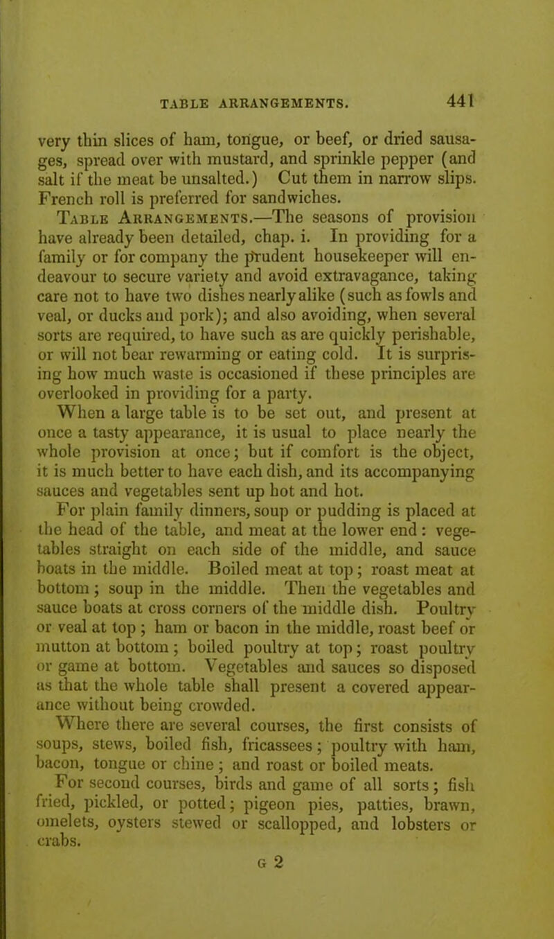 very thin slices of ham, tongue, or beef, or dried sausa- ges, spread over with mustard, and sprinkle pepper (and salt if the meat be unsalted.) Cut them in narrow slips. French roll is preferred for sandwiches. Table Arrangements.—The seasons of provision have already been detailed, chap. i. In providing for a family or for company the prudent housekeeper will en- deavour to secure variety and avoid extravagance, taking care not to have two dishes nearly alike (such as fowls and veal, or ducks and pork); and also avoiding, when several sorts are required, to have such as are quickly perishable, or will not bear rewarming or eating cold. It is surpris- ing how much waste is occasioned if these principles are overlooked in providing for a party. When a large table is to be set out, and present at once a tasty appearance, it is usual to place nearly the whole provision at once; but if comfort is the object, it is much better to have each dish, and its accompanying sauces and vegetables sent up hot and hot. For plain family dinners, soup or pudding is placed at the head of the table, and meat at the lower end : vege- tables straight on each side of the middle, and sauce boats in the middle. Boiled meat at top; roast meat at bottom ; soup in the middle. Then the vegetables and sauce boats at cross corners of the middle dish. Poultry or veal at top ; ham or bacon in the middle, roast beef or mutton at bottom ; boiled poultry at top; roast poultry or game at bottom. Vegetables and sauces so disposed as that the whole table shall present a covered appear- ance without being crowded. Where there are several courses, the first consists of soups, stews, boiled fish, fricassees; poultry with ham, bacon, tongue or chine ; and roast or boiled meats. For second courses, birds and game of all sorts; fish fried, pickled, or potted; pigeon pies, patties, brawn, omelets, oysters stewed or scallopped, and lobsters or crabs. g 2