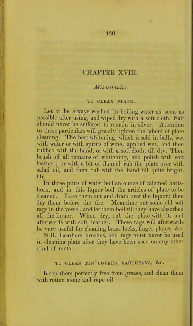 CHAPTER XVIII. Miscellanies. TO CLEAN PLATE. Let it be always washed in boiling water as soon as possible after using, and wiped dry with a soft cloth. Salt should never be suffered to remain in silver. Attention to these particulars will greatly lighten the labour of plate cleaning. The best whitening, which is sold in balls, wet with water or with spirits of wine, applied wet, and then rubbed with the hand, or with a soft cloth, till dry. Then brush off all remains of whitening, and polish with soft leather; or with a bit of flannel rub the plate over with salad oil, and then rub with the hand till quite bright. Or, In three pints of water boil an ounce of calcined harts- horn, and in this liquor boil the articles of plate to be cleaned. Take them out and drain over the liquor; then dry them before the fire. Meantime put some old soft rags in the vessel, and let them boil till they have absorbed all the liquor. When dry, rub the plate with it, and afterwards with soft leather. These rags will afterwards be very useful for cleaning brass locks, finger plates, &c. N.B. Leathers, brushes, and rags must never be used in cleaning plate after they have been used on any other kind of metal. TO CLEAN TIN* COVERS, SAUCEPANS, &C. Keep them perfectly free from grease, and clean them with rotten stone and rape oil.