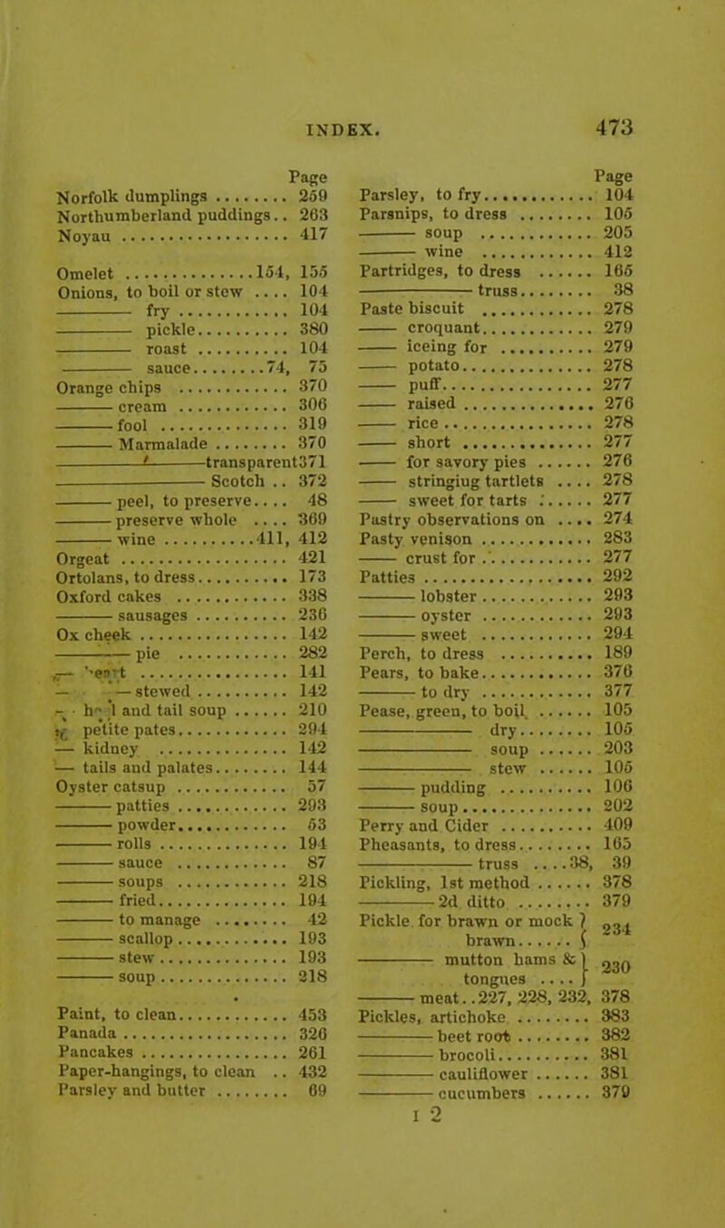 Page Norfolk dumplings 259 Northumberland puddings.. 263 Noyau 417 Omelet 154, 155 Onions, to boil or stew .... 104 fry 104 pickle 380 roast 104 sauce 74, 75 Orange chips 370 cream 306 fool 319 Marmalade 370 ■i transparent371 Scotch .. 372 peel, to preserve.... 48 preserve whole .... 369 wine 411, 412 Orgeat 421 Ortolans, to dress 173 Oxford cakes 338 sausages 236 Ox cheek 142 pie 282 '’ea’t 141 — _ — stewed 142 — h# ;1 and tail soup 210 5(- pe’tite pates 294 — kidney 142 — tails and palates 144 Oyster catsup 57 patties 293 powder 53 rolls 194 sauce 87 soups 218 fried 194 to manage 42 scallop 193 stew 193 soup 218 Paint, to clean 453 Panada 326 Pancakes 261 Paper-hangings, to clean .. 432 Parsley and butter 69 Page Parsley, to fry 104 Parsnips, to dress 105 soup 205 wine 412 Partridges, to dress 165 truss........ 38 Paste biscuit 278 croquant 279 iceing for 279 potato 278 puff 277 raised 276 rice 278 short 277 for savory pies 276 stringiug tartlets .... 278 sweet for tarts .' 277 Pastry observations on .... 274 Pasty venison 283 crust for .' 277 Patties 292 lobster 293 oyster 293 sweet 294 Perch, to dress 189 Pears, to bake 376 to dry 377 Pease, green, to boil. 105 dry 105 soup 203 stew 105 pudding 106 soup 202 Perry and Cider 409 Pheasants, to dress 165 truss .... 38, 39 Pickling, 1st method 378 2d ditto 379 Pickle for brawn or mock 1 03 j mutton bams & 1 230 tongues .... j meat. .227, 228, 232, 378 Pickles, artichoke 383 beet root 382 brocoli 381 cauliflower 381 cucumbers 379 i 2