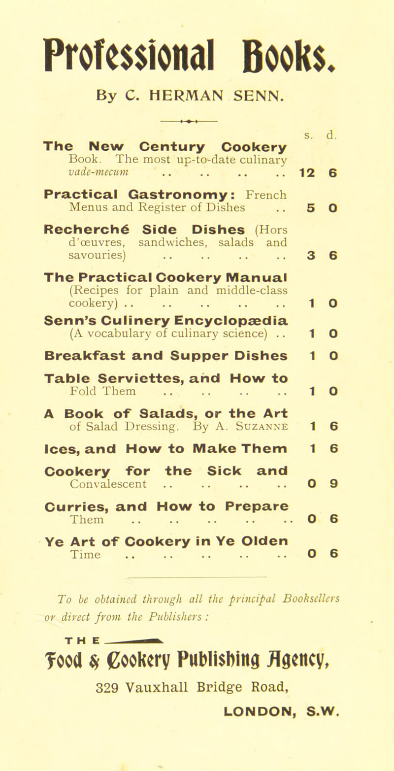 Professional Books. By C. HERMAN SENN. s. d. The New Century Cookery Book. The most up-to-date culinary vade-mecum .. .. .. ..126 Practical Gastronomy: French Menus and Register of Dishes .. 5 0 Recherch6 Side Dishes (Hors d’oeuvres, sandwiches, salads and savouries) .. .. .. .. 3 6 The Practical Cookery Manual (Recipes for plain and middle-class cookery) .. .. .. .. .. 10 Senn’s Culinery Encyclopaedia (A vocabulary of culinary science) .. 10 Breakfast and Supper Dishes 1 0 Table Serviettes, and How to Fold Them .. .. .. .. 10 A Book of Salads, or the Art of Salad Dressing. By A. Suzanne 1 6 Ices, and How to Make Them 1 6 Cookery for the Sick and Convalescent .. .. .. .. 0 9 Curries, and How to Prepare Them .. .. .. .. ..06 Ye Art of Cookery in Ye Olden Time .. .. .. .. .. 0 6 To be obtained through all the principal Booksellers or direct from the Publishers : THE — food Sf Cookery Publishing Agency, 329 Vauxhall Bridge Road,