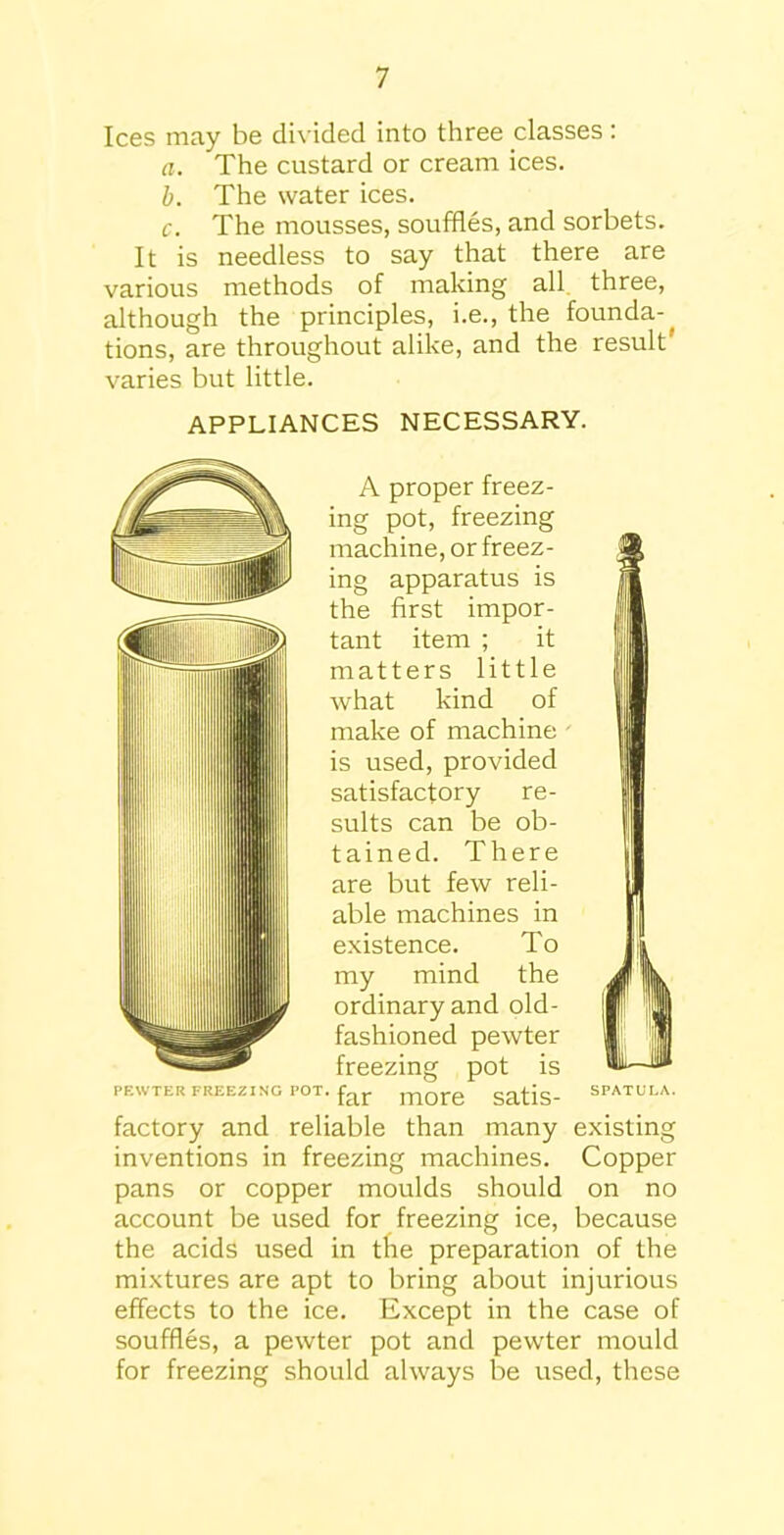 Ices may be divided into three classes: a. The custard or cream ices. b. The water ices. c. The mousses, souffles, and sorbets. It is needless to say that there are various methods of making all three, although the principles, i.e., the founda-^ tions, are throughout alike, and the result varies but little. APPLIANCES NECESSARY. A proper freez- ing pot, freezing machine, or freez- ing apparatus is the first impor- tant item ; it matters little what kind of make of machine is used, provided satisfactory re- sults can be ob- tained. There are but few reli- able machines in existence. To my mind the ordinary and old- fashioned pewter freezing pot is PEWTER FREEZING POT. ITlOTe ScltiS SPATULA. factory and reliable than many existing inventions in freezing machines. Copper pans or copper moulds should on no account be used for freezing ice, because the acids used in the preparation of the mixtures are apt to bring about injurious effects to the ice. Except in the case of souffles, a pewter pot and pewter mould for freezing should always be used, these