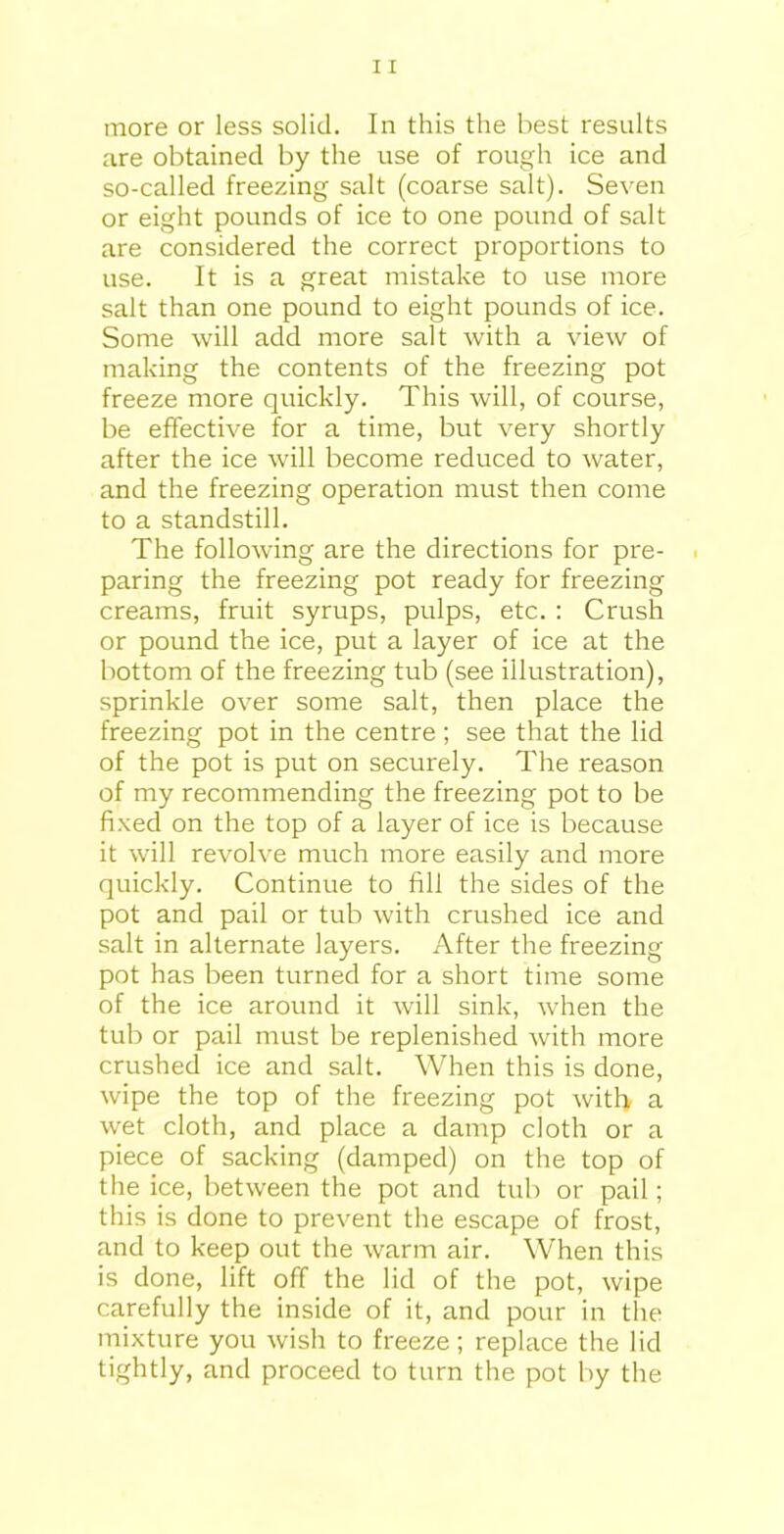 are obtained by the use of rough ice and so-called freezing salt (coarse salt). Seven or eight pounds of ice to one pound of salt are considered the correct proportions to use. It is a great mistake to use more salt than one pound to eight pounds of ice. Some will add more salt with a view of making the contents of the freezing pot freeze more quickly. This will, of course, be effective for a time, but very shortly after the ice will become reduced to water, and the freezing operation must then come to a standstill. The following are the directions for pre- paring the freezing pot ready for freezing creams, fruit syrups, pulps, etc. : Crush or pound the ice, put a layer of ice at the bottom of the freezing tub (see illustration), sprinkle over some salt, then place the freezing pot in the centre ; see that the lid of the pot is put on securely. The reason of my recommending the freezing pot to be fixed on the top of a layer of ice is because it will revolve much more easily and more quickly. Continue to fill the sides of the pot and pail or tub with crushed ice and salt in alternate layers. After the freezing pot has been turned for a short time some of the ice around it will sink, when the tub or pail must be replenished with more crushed ice and salt. When this is done, wipe the top of the freezing pot with, a wet cloth, and place a damp cloth or a piece of sacking (damped) on the top of the ice, between the pot and tub or pail; this is done to prevent the escape of frost, and to keep out the warm air. When this is done, lift off the lid of the pot, wipe carefully the inside of it, and pour in the mixture you wish to freeze; replace the lid tightly, and proceed to turn the pot by the