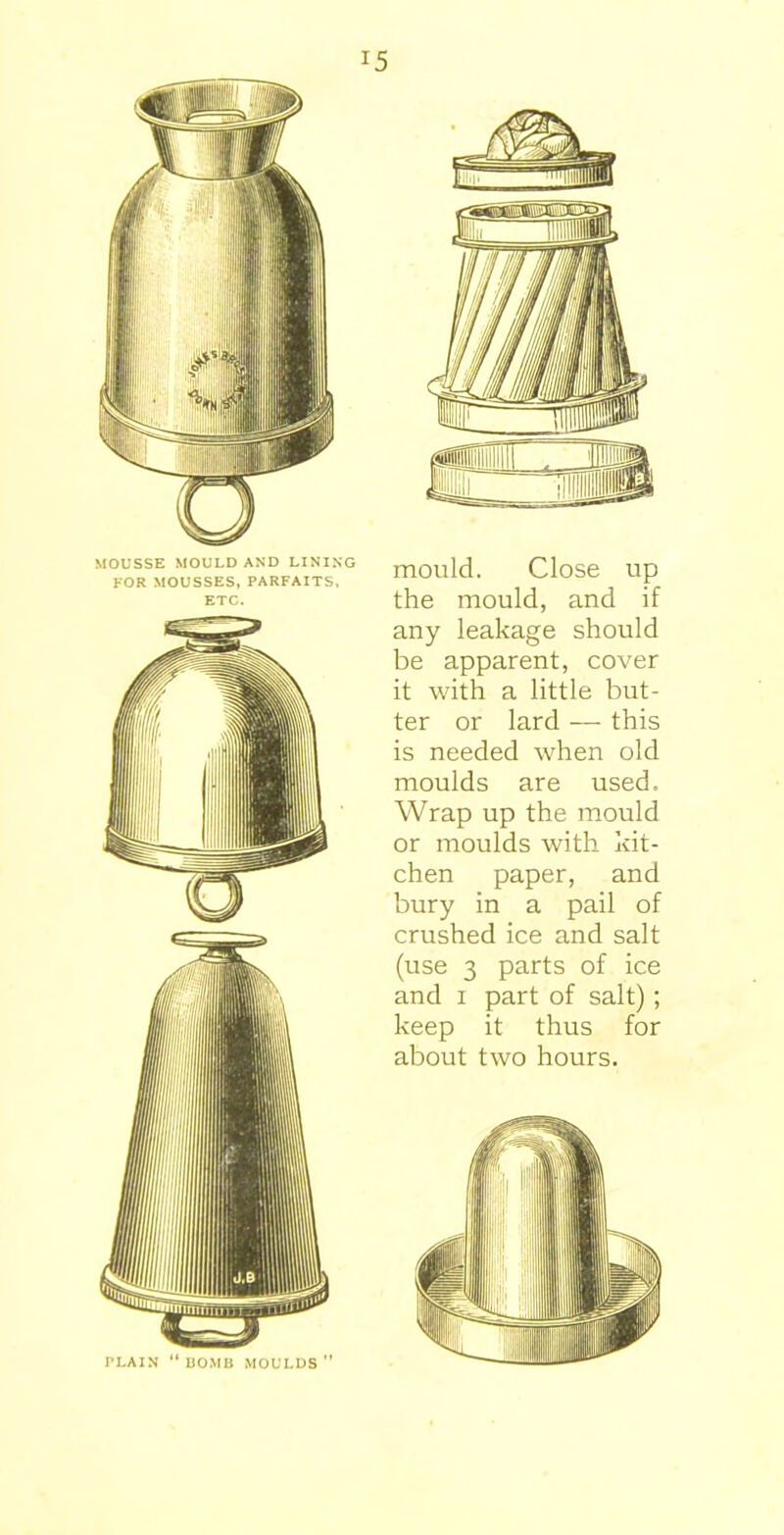 MOUSSE MOULD AND LINING FOR MOUSSES, PARFAITS, ETC. PLAIN “BOMB MOULDS ” mould. Close up the mould, and if any leakage should be apparent, cover it with a little but- ter or lard — this is needed when old moulds are used. Wrap up the mould or moulds with kit- chen paper, and bury in a pail of crushed ice and salt (use 3 parts of ice and i part of salt); keep it thus for about two hours.