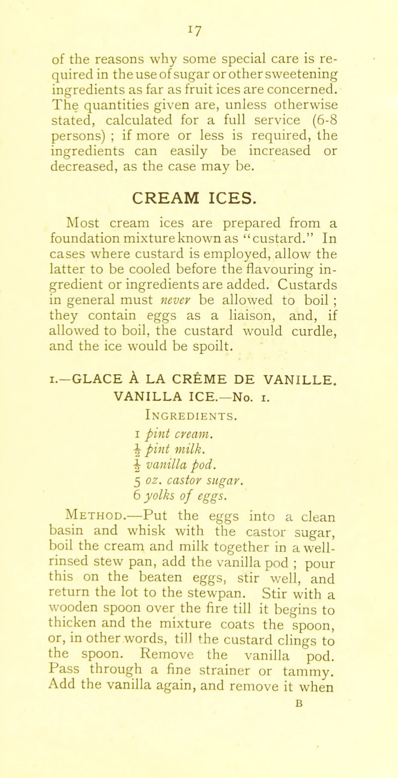 of the reasons why some special care is re- quired in theuseofsugar or other sweetening ingredients as far as fruit ices are concerned. The quantities given are, unless otherwise stated, calculated for a full service (6-8 persons) ; if more or less is required, the ingredients can easily be increased or decreased, as the case may be. CREAM ICES. Most cream ices are prepared from a foundation mixture known as “custard.” In cases where custard is employed, allow the latter to be cooled before the flavouring in- gredient or ingredients are added. Custards in general must never be allowed to boil ; they contain eggs as a liaison, and, if allowed to boil, the custard would curdle, and the ice would be spoilt. i.—GLACE A LA CREME DE VANILLE. VANILLA ICE.—No. i. Ingredients, i pint cream. -§■ pint milk. \ vanilla pod. 5 oz. castor sugar. 6 yolks of eggs. Method.—Put the eggs into a clean basin and whisk with the castor sugar, boil the cream and milk together in a well- rinsed stew pan, add the vanilla pod ; pour this on the beaten eggs, stir well, and return the lot to the stewpan. Stir with a wooden spoon over the fire till it begins to thicken and the mixture coats the spoon, or, in other words, till the custard clings to the spoon. Remove the vanilla pod. Pass through a fine strainer or tammy. Add the vanilla again, and remove it when
