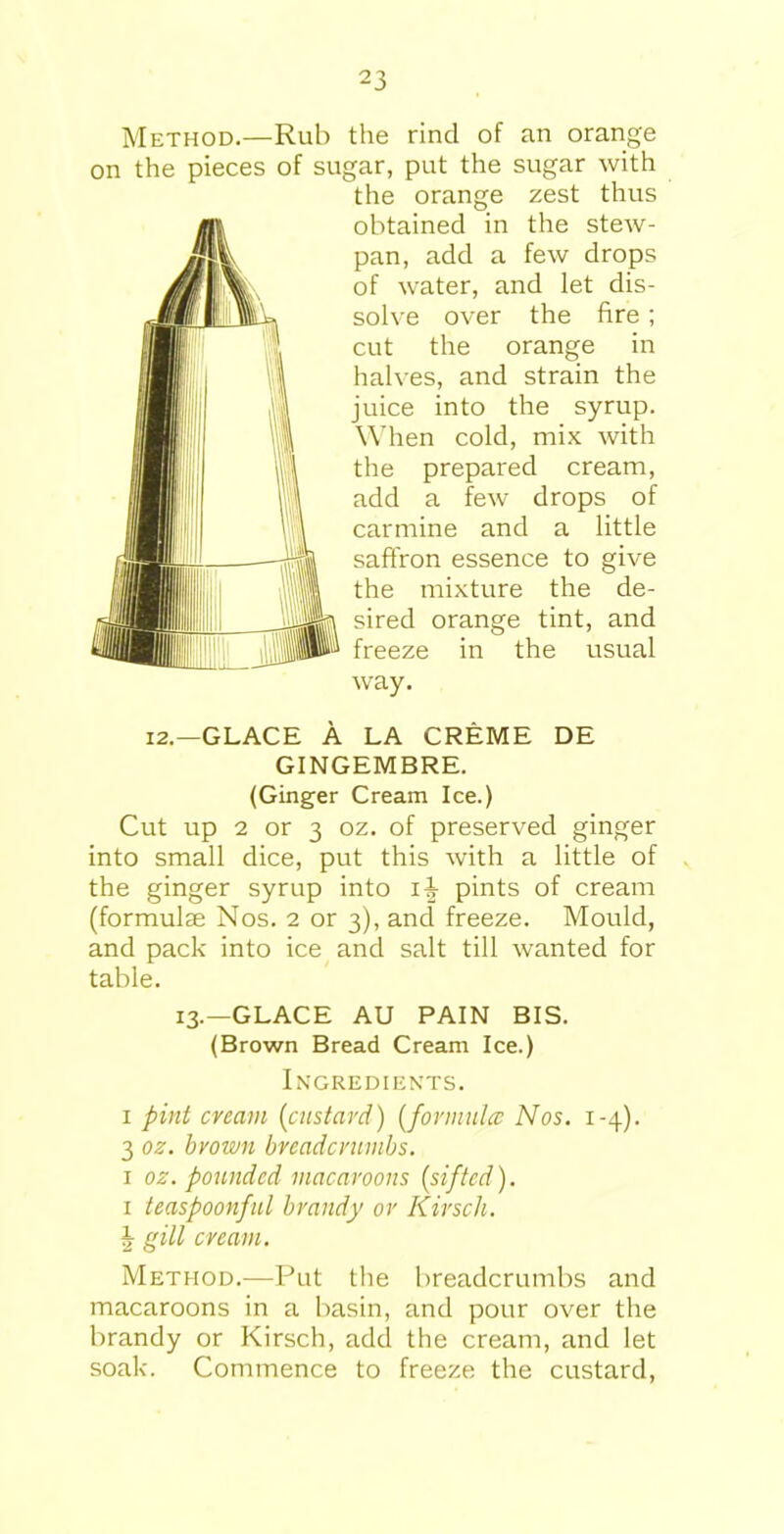 Method.—Rub the rind of an orange on the pieces of sugar, put the sugar with the orange zest thus obtained in the stew- pan, add a few drops of water, and let dis- solve over the fire; cut the orange in halves, and strain the juice into the syrup. When cold, mix with the prepared cream, add a few drops of carmine and a little saffron essence to give the mixture the de- sired orange tint, and freeze in the usual way. 12.—GLACE A LA CREME DE GINGEMBRE. (Ginger Cream Ice.) Cut up 2 or 3 oz. of preserved ginger into small dice, put this with a little of the ginger syrup into i-J pints of cream (formulae Nos. 2 or 3), and freeze. Mould, and pack into ice and salt till wanted for table. 13.—GLACE AU PAIN BIS. (Brown Bread Cream Ice.) Ingredients. 1 pint cream (custard) (formula: Nos. 1-4). 3 oz. bvown breadcrumbs. 1 oz. pounded macaroons {sifted). 1 teaspoonful brandy or Kirscli. J gill cream. Method.—Put the breadcrumbs and macaroons in a basin, and pour over the brandy or Kirscli, add the cream, and let soak. Commence to freeze the custard,