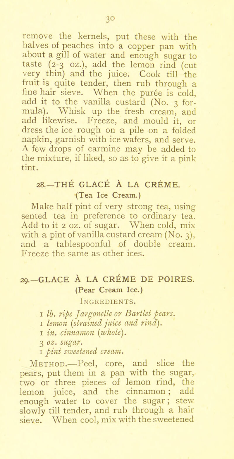3° remove the kernels, put these with the halves of peaches into a copper pan with about a gill of water and enough sugar to taste (2-3 oz.), add the lemon rind (cut very thin) and the juice. Cook till the fruit is quite tender, then rub through a fine hair sieve. When the puree is cold, add it to the vanilla custard (No. 3 for- mula). Whisk up the fresh cream, and add likewise. Freeze, and mould it, or dress the ice rough on a pile on a folded napkin, garnish with ice wafers, and serve. A few drops of carmine may be added to the mixture, if liked, so as to give it a pink tint. 28.—THE GLACE A LA CREME. (Tea Ice Cream.) Make half pint of very strong tea, using sented tea in preference to ordinary tea. Add to it 2 oz. of sugar. When cold, mix with a pint of vanilla custard cream (No. 3), and a tablespoonful of double cream. Freeze the same as other ices. 29.—GLACE A LA CREME DE POIRES. (Pear Cream Ice.) Ingredients. 1 lb. ripe Jargonelle or Bartlet pears. 1 lemon (strained juice and rind). 1 in. cinnamon {whole). 3 oz. sugar. 1 pint sweetened cream. Method.—Peel, core, and slice the pears, put them in a pan with the sugar, two or three pieces of lemon rind, the lemon juice, and the cinnamon ; add enough water to cover the sugar; stew slowly till tender, and rub through a hair sieve. When cool, mix with the sweetened